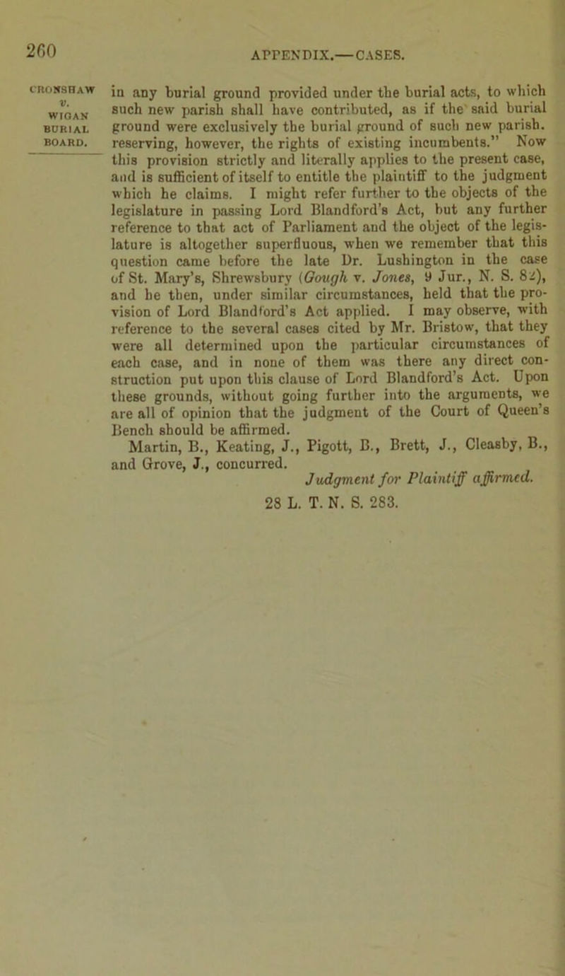2C0 CR0W8HAW V. WIGAN BURIAL BOARD. in any burial ground provided under the burial acts, to which such new parish shall have contributed, as if the said burial ground were exclusively the burial ground of such new parish, reserving, however, the rights of existing incumbents.” Now tliis provision strictly and literally applies to the present case, and is sufficient of itself to entitle the plaintiff to the judgment which he claims. I might refer further to the objects of the legislature in passing Lord Blandford’s Act, but any further reference to that act of Parliament and the object of the legis- lature is altogether superfluous, when we remember that this question came before the late Dr. Lushington in the case of St. Mary’s, Shrewsbury (Gough v. Jones, 9 Jur., N. S. 82), and he then, under similar circumstances, held that the pro- vision of Lord Blandford’s Act applied. I may observe, with reference to the several cases cited by Mr. Bristow, that they were all determined upon the particular circumstances of each case, and in none of them was there any direct con- struction put upon this clause of Lord Blandford’s Act. Upon these grounds, without going further into the arguments, we are all of opinion that the judgment of the Court of Queen’s Bench should be affirmed. Martin, B., Keating, J., Pigott, B., Brett, J., Cleasby, B., and Grove, J., concurred. Judgment for Plaintiff affirmed. 28 L. T. N. S. 283.