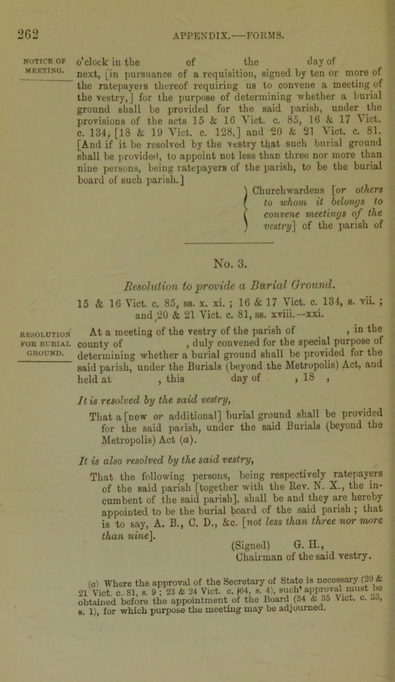 NOTICE OF MEETING. RESOLUTION FOR BURIAL GROUND. o’clock in the of the day of next, [in pursuance of a requisition, signed by ten or more of the ratepayers thereof requiring us to convene a meeting of the vestry, J for the purpose of determining whether a burial ground shall be provided for the said parish, under the provisions of the acts 15 & 16 Viet. c. 85, 16 & 17 Viet, c. 134, [18 & 19 Viet. c. 128,] and 20 & 21 Viet. c. 81. [And if it be resolved by the vestry tliat such burial ground shall be provided, to appoint not less than three nor more than nine persons, being ratepayers of the parish, to be the burial board of such parish.] \ Churchwardens [or others I to whom it belongs to ( convene meetings of the ) vestry] of the parish of No. 3. Resolution to provide a Burial Ground. 15 & 16 Viet. c. 85, ss. x. xi. ; 16 & 17 Viet. c. 134, s. vii. ; and 20 & 21 Viet. c. 81, ss. xviii.-xxi. At a meeting of the vestry of the parish of , in the county of , duly convened for the special purpose of determining whether a burial ground shall be provided for the said parish, under the Burials [beyond the Metropolis) Act, and held at , this day of ,18 , It is resolved by the said vestry, That a [new or additional] burial ground shall be provided for the said parish, under the said Burials (beyond the Metropolis) Act (a). It is also resolved by the said vestry, That the following persons, being respectively ratepayers of the said parish [together with the Rev. N. X., the in- cumbent of the said parish], shall be and they are hereby appointed to be the burial board of the said parish ; that is to say, A. B., C. D., &c. [not less than three nor more than nine]. (Signed) G. H., Chairman of the said vestry. la) Where the approval of the Secretary of State is necossary (20 & 21 Viet. c. SI, s. 9 ; 23 ti 24 Viet. e. |l>4, s. 4), such’approval must be obtained before the appointment of the Board (84 & 35 Viet. e. 33, s. 1), for which purpose the meeting may he adjournod.