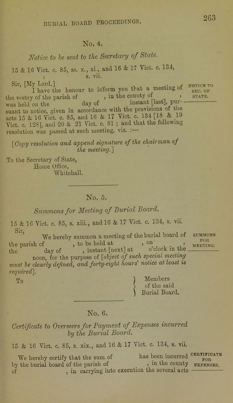 BURIAL BOARD PROCEEDINGS. 2G3 No. 4. Notice to be sent to the Secretary of State. 15 & 16 Viet. e. 85, as. x., xi, and 16 & 17 Viet. c. 134, i a. vii. Sir, [My Lord,] . , I have the honour to inform you that a meeting ol the voatry of the pariah of , in the county of waa held on the day of instant [last], pur- - suant to notice, given in accordance with the provisions ot the acts 15 k 16 Viet. c. 85, and 16 & 17 Viet. c. 134 [18 & 19 Viet. c. 128], and 20 & 21 Viet. c. 81 ; and that the following resolution was passed at such meeting, viz. : [Copy resolution and append signature of the chairman of the meeting.] To the Secretary of State, Home Office, Whitehall. NOTICK TO SEC. OK STATE. No. 5. Sammons for Meeting of Burial Board. 15 & 16 Viet. c. 85, s. xiii., and 16 & 17 Viet. c. 134, s. viL We hereby summon a meeting of the burial hoard of summons the parish of , to be held at ’ 0I^ , , • ’ meeting. the day of , instant [next] at o clock: m the noon, for the purpose of [object of such special meeting must be clearly defined, and forty-eight hours' notice at least is required]. <p0 1 Members l of the said ) Burial Board. No. 6. Certificate to Overseers for Payment of Expenses incurred by the Burial Board. 15 k 16 Viet. c. 85, s. xix., and 16 & 17 Viet. c. 134, s. viL We hereby certify that the sum of has been incurred CER””0ATK by the burial board of the parish of , in the county expenses. of , iu carrying into execution the several acts