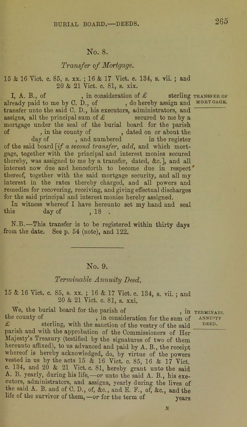 No. 8. Transfer of Mortgage. 15 & 16 Yict. c. 85, s. xx. ; 16 & 17 Viet. c. 134, s. vii. ; and 20 & 21 Viet. c. 81, s. xix. I, A. B., of , in consideration of £ sterling already paid to me by C. D., of , do hereby assign and transfer unto the said C. D., his executors, administrators, and assigns, all the principal sum of £ secured to me by a mortgage under the seal of the burial board for the parish of , in the county of , dated on or about the day of , and numbered in the register of the said board [if a second transfer, add, and which mort- gage, together with the principal and interest monies secured thereby, was assigned to me by a transfer, dated, &c.], and all interest now due and henceforth to become due in respect thereof, together with the said mortgage security, and all my interest in the rates thereby charged, and all powers and remedies for recovering, receiving, and giving effectual discharges for the said principal and interest monies hereby assigned. In witness whereof I have hereunto set my hand and seal this day of , 18 . N.B.—This transfer is to be registered within thirty days from the date. See p. 54 (note), and 122. No. 9. Terminable Annuity Deed. 15 & 16 Viet. c. 85, s. xx. ; 16 & 17 Viet. c. 134, s. vii.; and 20 & 21 Viet. c. 81, s. xxi. We, the burial board for the parish of , in the county of , in consideration for the sum of £ _ sterling, with the sanction of the vestry of the said parish and with the approbation of the Commissioners of Her Majesty’s Treasury (testified by the signatures of two of them hereunto affixed), to us advanced and paid by A. B., the receipt whereof is hereby acknowledged, do, by virtue of the powers vested in us by the acts 15 & 16 Viet. c. 85, 16 & 17 Viet, c. 134, and 20 & 21 Viet. c. 81, hereby grant unto the said A. B. yearly, during his life,—or unto the said A. B., his exe- cutors, administrators, and assigns, yearly during the lives of the said A. B. and of C. D., of, &c., and E. F., of, &c., and the life of the survivor of them, —or for the term of years N TRANSfER OK MORT OAOK. TERMINABI. ANNUITY DEED.