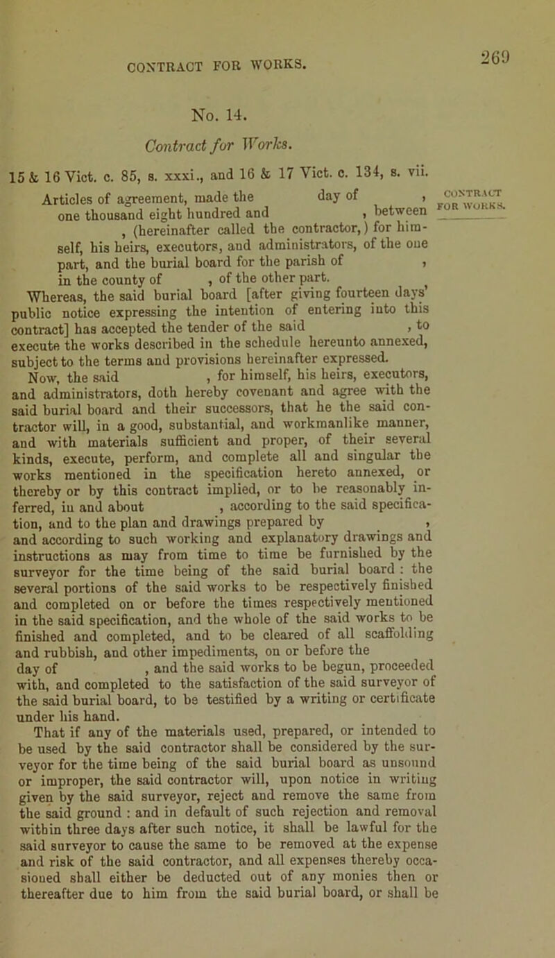 CONTRACT FOR WORKS. No. 14. Contract for Works. 15 & 16 Viet. c. 85, 8. xxxi., and 16 & 17 Viet. c. 134, s. vii. Articles of agreement, made the day of , one thousand eight hundred and , between , (hereinafter called the contractor,) for him- self, his heirs, executors, aud administrators, of the one part, and the burial board for the parish of , in the county of , of the other part. f Whereas, the said burial board [after giving fourteen days’ public notice expressing the intention of entering into this contract] has accepted the tender of the said , to execute the works described in the schedule hereunto annexed, subject to the terms and provisions hereinafter expressed. Now, the said , for himself, his heirs, executors, and administrators, doth hereby covenant and agree with the said burial board and their successors, that he the said con- tractor will, in a good, substantial, and workmanlike manner, and with materials sufficient and proper, of their several kinds, execute, perform, and complete all and singular the works mentioned in the specification hereto annexed, or thereby or by this contract implied, or to be reasonably in- ferred, iu and about , according to the said specifica- tion, and to the plan and drawings prepared by _ , and according to such working and explanatory drawings and instructions as may from time to time be furnished by the surveyor for the time being of the said burial board : the several portions of the said works to be respectively finished and completed on or before the times respectively mentioned in the said specification, and the whole of the said works to be finished and completed, and to be cleared of all scaffolding and rubbish, and other impediments, on or before the day of , and the said works to be begun, proceeded with, and completed to the satisfaction of the said surveyor of the said burial board, to be testified by a writing or certificate CONTRACT FOR WORKS. under his hand. That if any of the materials used, prepared, or intended to be used by the said contractor shall be considered by the sur- veyor for the time being of the said burial board as unsound or improper, the said contractor will, upon notice in writing given by the said surveyor, reject and remove the same from the said ground : and in default of such rejection and removal within three days after such notice, it shall be lawful for the said surveyor to cause the same to be removed at the expense and risk of the said contractor, and all expenses thereby occa- sioned shall either be deducted out of any monies then or thereafter due to him from the said burial board, or shall be