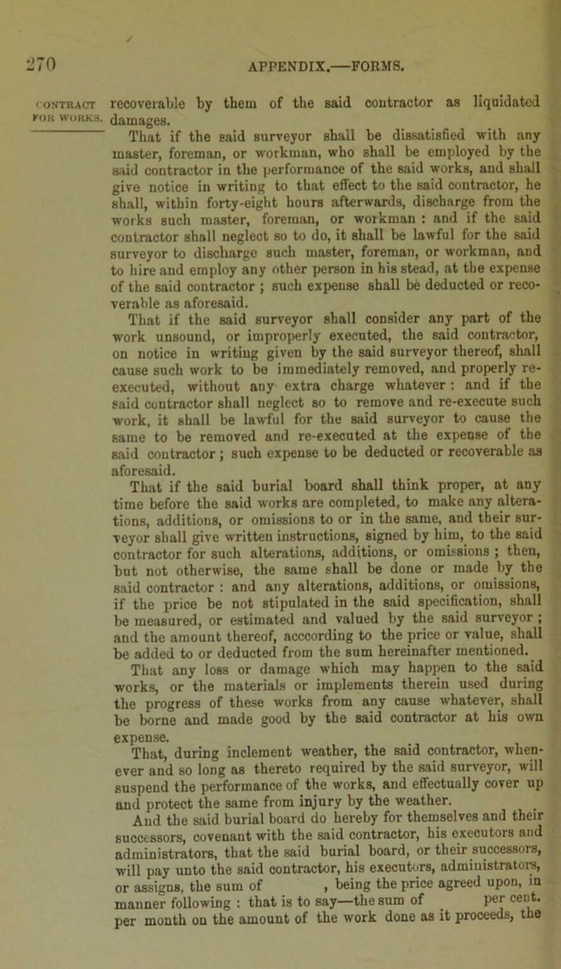 (ONTRACT KOll WORKS. recoverable by them of the said contractor as liquidated damages. That if the said surveyor shall be dissatisfied with any master, foreman, or workman, who shall be employed by the said contractor in the performance of the said works, and shall give notice in writing to that effect to the said contractor, he shall, within forty-eight hours afterwards, discharge from the wforks such master, foreman, or workman : and if the said contractor shall neglect so to do, it shall be lawful for the said surveyor to discharge such master, foreman, or workman, and to hire and employ any other person in his stead, at the expense of the said contractor ; such expense shall be deducted or reco- verable as aforesaid. That if the said surveyor shall consider any part of the work unsound, or improperly executed, the said contractor, on notice in writing given by the said surveyor thereof, shall cause such work to be immediately removed, and properly re- executed, without any extra charge whatever : and if the said contractor shall neglect so to remove and re-execute such work, it shall be lawful for the said surveyor to cause the same to be removed and re-executed at the expense of the said contractor ; such expense to be deducted or recoverable as aforesaid. That if the said burial board shall think proper, at any time before the said works are completed, to make any altera- tions, additions, or omissions to or in the same, and their sur- veyor shall give written instructions, signed by him, to the said contractor for such alterations, additions, or omissions ; then, but not otherwise, the same shall be done or made by the said contractor : and any alterations, additions, or omissions, if the price be not stipulated in the said specification, shall be measured, or estimated and valued by the said surveyor ; and the amount thereof, acccording to the price or value, shall be added to or deducted from the sum hereinafter mentioned. That any loss or damage which may happen to the said works, or the materials or implements therein used during the progress of these works from any cause whatever, shall be borne and made good by the said contractor at his own expense. That, during inclement weather, the said contractor, when- ever and so long as thereto required by the said surveyor, will suspend the performance of the works, and effectually cover up and protect the same from injury by the weather. And the said burial board do hereby for themselves and their successors, covenant with the said contractor, his executors and administrators, that the said burial board, or their successors, will pay unto the said contractor, his executors, administrators, or assigns, the sum of , being the price agreed upon, in manner following : that is to say—the sum of per cent, per month on the amount of the work done as it proceeds, the