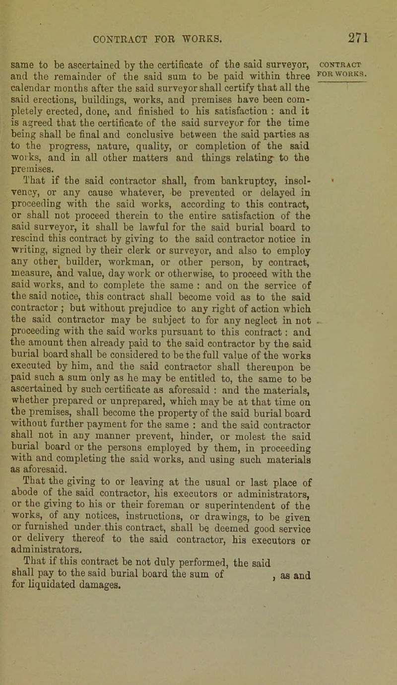 same to be ascertained by the certificate of the said surveyor, and the remainder of the said sum to be paid within three calendar months after the said surveyor shall certify that all the said erections, buildings, works, and premises have been com- pletely erected, done, and finished to his satisfaction : and it is agreed that the certificate of the said surveyor for the time being shall be final and conclusive between the said parties as to the progress, nature, quality, or completion of the said works, and in all other matters and things relating- to the premises. That if the said contractor shall, from bankruptcy, insol- vency, or any cause whatever, be prevented or delayed in proceeding with the said works, according to this contract, or shall not proceed therein to the entire satisfaction of the said surveyor, it shall be lawful for the said burial board to rescind this contract by giving to the said contractor notice in writing, signed by their clerk or surveyor, and also to employ any other builder, workman, or other person, by contract, measure, and value, day work or otherwise, to proceed with the said works, and to complete the same : and on the service of the said notice, this contract shall become void as to the said contractor; but without prejudice to any right of action which the said contractor may be subject to for any neglect in not proceeding with the said works pursuant to this contract: and the amount then already paid to the said contractor by the said burial board shall be considered to be the full value of the works executed by him, and the said contractor shall thereupon be paid such a sum only as he may be entitled to, the same to be ascertained by such certificate as aforesaid : and the materials, whether prepared or unprepared, which may be at that time on the premises, shall become the property of the said burial board without further payment for the same : and the said contractor shall not in any manner prevent, hinder, or molest the said burial board or the persons employed by them, in proceeding with and completing the said works, and using such materials as aforesaid. That the giving to or leaving at the usual or last place of abode of the said contractor, his executors or administrators, or the giving to his or their foreman or superintendent of the works,. of any notices, instructions, or drawings, to be given or furnished under this contract, shall be deemed good service or delivery thereof to the said contractor, his executors or administrators. That if this contract be not duly performed, the said shall pay to the said burial board the sum of , as and for liquidated damages. CONTRACT FOR WORKS.