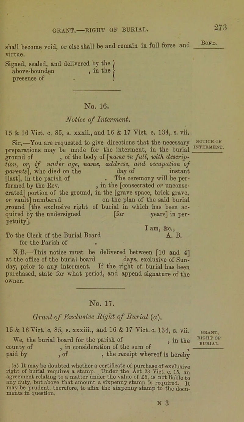 GRANT.—RIGHT OF BURIAL. shall become void, or else shall be and remain in full force and virtue. Signed, sealed, and delivered by the 1 above-bounden , in the > presence of . ) No. 16. Notice of Interment. 15 & 16 Viet, c, 85, s. xxxii., and 16 & 17 Viet. c. 134, s. vii. Sir,—You are requested to give directions that the necessary preparations may be made for the interment, in the burial ground of , of the body of [name in full, with descrip- tion, or, if under age, name, address, and occupation of parents], who died on the day of instant [last], in the parish of . The ceremony will be per- formed by the Rev. , in the [consecrated or unconse- crated] portion of the ground, in the [grave space, brick grave, or vault] numbered on the plan of the said burial ground [the exclusive right of burial in which has been ac- quired by the undersigned [for years] in per- petuity], I am, &c., To the Clerk of the Burial Board A. B. for the Parish of N. B.—This notice must be delivered between [10 and 4] at the office of the burial board days, exclusive of Sun- day, prior to any interment. If the right of burial has been purchased, state for what period, and append signature of the owner. No. 17. Qrant of Exclusive Bight of Burial (a). 15 & 16 Viet, c. 85, s. xxxiii., and 16 & 17 Viet. c. 134, s. vii. We, the burial board for the parish of , in the county of , in consideration of the sum of , paid by , of , the receipt whereof is hereby (a) It may be doubted whether a certificate of purchase of exclusive right of burial requires a stamp. Under the Act 23 Viet. c. 15, an agreement relating to a matter under the value of £5, is not liable to any duty, but above that amount a sixpenny stamp is requirod. It may be prudent, therefore, to affix the sixpenny stamp to the docu- ments in question. N 3 Bonn. notice ox INTERMENT. GRANT, RIGHT OF BURIAT..