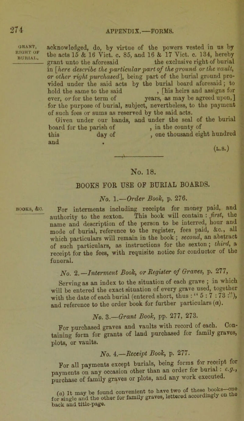 OIUNT, RIGHT OF BUKIAI.. BOOKS, ilO. acknowledged, do, by virtue of the powers vested in ns by the acts 15 & 16 Viet. c. 85, and 16 & 17 Viet. c. 134, hereby grant unto the aforesaid the exclusive right of burial in [here describe the particular part of the ground or the vault, or other right purchased], being part of the burial ground pro- vided under the said acts by the burial board aforesaid; to hold the same to the said , [his heirs and assigns for ever, or for the term of years, as may be agreed upon,] for the purpose of burial, subject, nevertheless, to the payment of such fees or sums as reserved by the said acts. Given under our hands, and under the seal of the burial board for the parish of , in the county of this day of , one thousand eight hundred and (l.s.) No. 18. BOOKS FOR USE OF BURIAL BOARDS. 1Vo. 1.—Order Boole, p. 276. For interments including receipts for money paid, and authority to the sexton. This book will contain : first, the name and description of the person to be interred, hour and mode of burial, reference to the register, fees paid, Ac., all which particulars will remain in the book ; second, an abstract of such particulars, as instructions for the sexton ; third, a receipt for the fees, with requisite notice for conductor of the funeral. No. 2.—Interment Book, or Register of Graves, p. 277, Serving as an index to the situation of each grave ; in which will be entered the exact situation of every grave used, together with the date of each burial (entered short, thus : “ 5:7 :73 and reference to the order book for further particulars (a). No. 3.—Grant Book, pp. 277, 273. For purchased graves and vaults with record of each. Con- taining form for grants of land purchased for family graves, plots, or vaults. No. 4.—Receipt Book, p. 277. For all payments except burials, being forms for receipt for payments on any occasion other than an order for burial : e.g., purchase of family graves or plots, and any work executed. (a) It may be found convenient to have two of these book*-™® for ainglo and the other for family graves, lettered accordingly on th back and title-page.