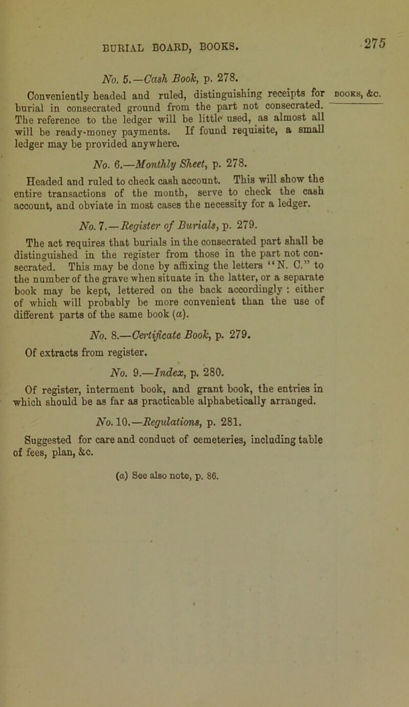 No. 5.—Cash Booh, p. 278. Conveniently headed and ruled, distinguishing receipts for books, <fcc. burial in consecrated ground from the part not consecrated. The reference to the ledger will be little used, as almost all will be ready-money payments. If found requisite, a small ledger may be provided anywhere. No. 6.—Monthly Sheet, p. 278. Headed and ruled to check cash account. This will show the entire transactions of the month, serve to check the cash account, and obviate in most cases the necessity for a ledger. No. 7.—Register of Burials, p. 279. The act requires that burials in the consecrated part shall be distinguished in the register from those in the part not con- secrated. This may be done by affixing the letters “ N. C.” to the number of the grave when situate in the latter, or a separate book may be kept, lettered on the back accordingly : either of which will probably be more convenient than the use of different parts of the same book (a). No. 8.—Certificate Booh, p. 279. Of extracts from register. No. 9.—Index, p. 280. Of register, interment book, and grant book, the entries in which should be as far as practicable alphabetically arranged. No. 10.—Regulations, p. 281. Suggested for care and conduct of cemeteries, including table of fees, plan, Ac. (a) See also note, p. 88.