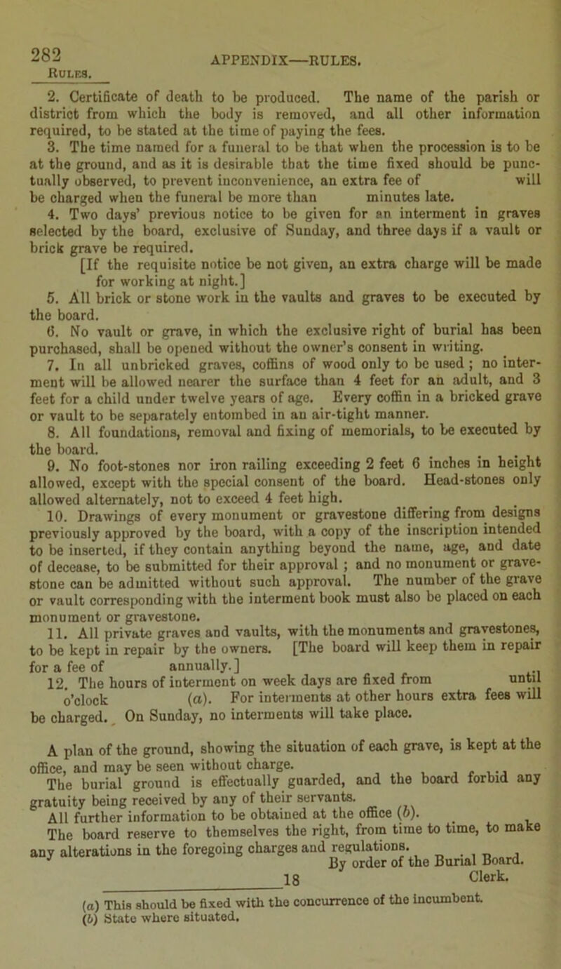 Rules. 2. Certificate of death to be produced. The name of the parish or district from which the body is removed, and all other information required, to be stated at the time of paying the fees. 3. The time named for a funeral to be that when the procession is to be at the ground, and as it is desirable that the time fixed should be punc- tually observed, to prevent inconvenience, an extra fee of will be charged when the funeral be more than minutes late. 4. Two days’ previous notice to be given for an interment in graves selected by the board, exclusive of Sunday, and three days if a vault or brick grave be required. [If the requisite notice be not given, an extra charge will be made for working at night.] 5. All brick or stone work in the vaults and graves to be executed by the board. (>. No vault or grave, in which the exclusive right of burial has been purchased, shall be opened without the owner’s consent in writing. 7. In all unbricked graves, coffins of wood only to be used ; no inter- ment will be allowed nearer the surface than 4 feet for an adult, and 3 feet for a child under twelve years of age. Every coffin in a bricked grave or vault to be separately entombed in an air-tight manner. 8. All foundations, removal and fixing of memorials, to be executed by the board. 9. No foot-stones nor iron railing exceeding 2 feet 6 inches in height allowed, except with the special consent of the board. Head-stones only allowed alternately, not to exceed 4 feet high. 10. Drawings of every monument or gravestone differing from designs previously approved by the board, with a copy of the inscription intended to be inserted, if they contain anything beyond the name, age, and date of decease, to be submitted for their approval ; and no monument or grave- stone can be admitted without such approval. The number of the grave or vault corresponding with the interment book must also be placed on each monument or gravestone. 11. All private graves and vaults, with the monuments and gravestones, to be kept in repair by the owners. [The board will keep them in repair for a fee of annually.] 12. The hours of interment on week days are fixed from until o’clock (a). For interments at other hours extra fees will be charged. On Sunday, no interments will take place. A plan of the ground, showing the situation of each grave, is kept at the office, and may be seen without charge. The burial ground is effectually guarded, and the board forbid any gratuity being received by any of their servants. All further information to be obtained at the office (o). The board reserve to themselves the right, from time to time, to make any alterations in the foregoing charges and regulations. By order of the Burial Board. 18 Clerk. (a) This should be fixed with the concurrence of the incumbent (b) State where situated.