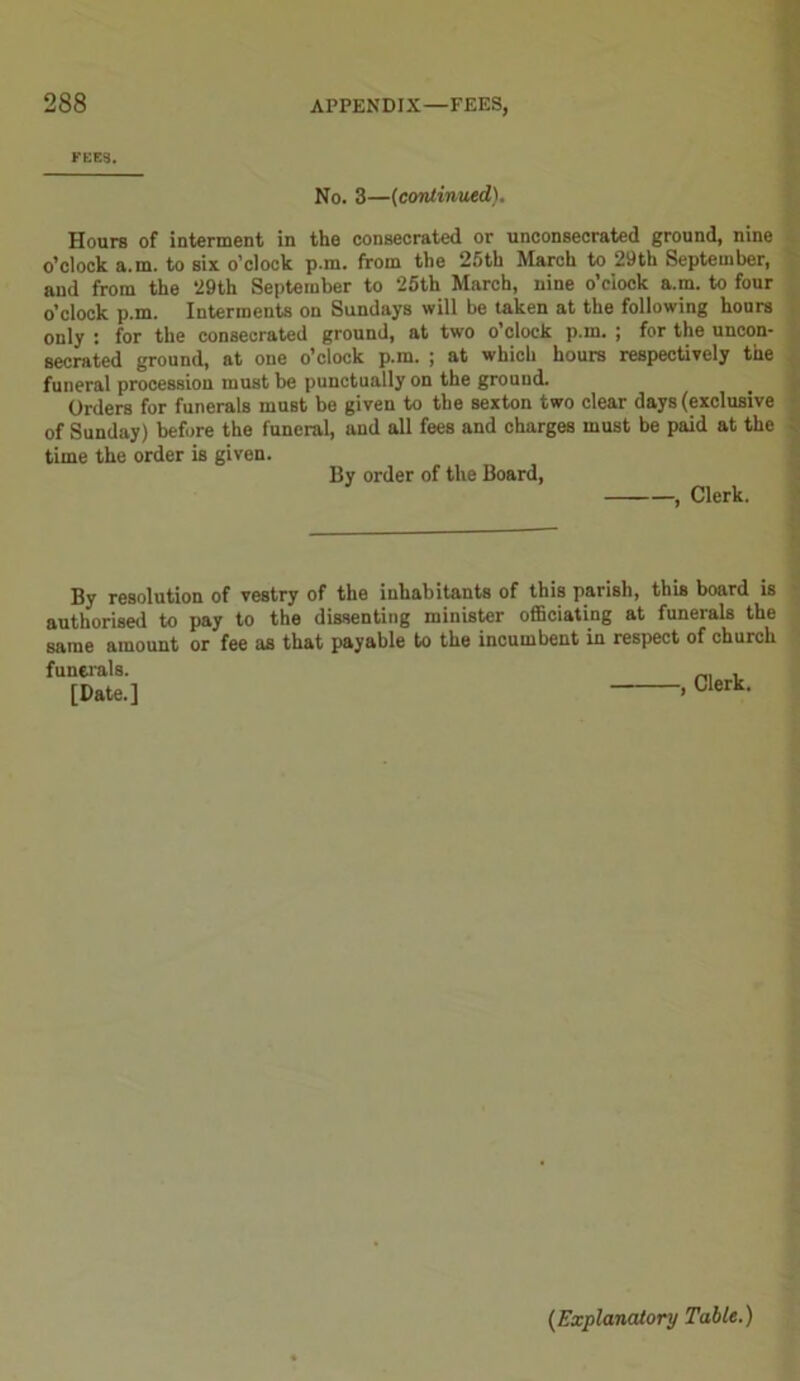 FEES. No. 3—(continued). Hours of interment in the consecrated or unconsecrated ground, nine o’clock a.m. to six o’clock p.m. from the 25th March to 29th September, and from the 29th September to 25th March, nine o’clock a.m. to four o’clock p.m. Interments on Sundays will be taken at the following hours only : for the consecrated ground, at two o’clock p.m. ; for the uncon- secrated ground, at one o’clock p.m. ; at which hours respectively the funeral procession must be punctually on the ground. Orders for funerals must be given to the sexton two clear days (exclusive of Sunday) before the funeral, and all fees and charges must be paid at the time the order is given. By order of the Board, , Clerk. By resolution of vestry of the inhabitants of this parish, this board is authorised to pay to the dissenting minister officiating at funerals the same amount or fee as that payable to the incumbent in respect of church funerals. _ , [Date.] * Clerk- (Explanatory Table.)