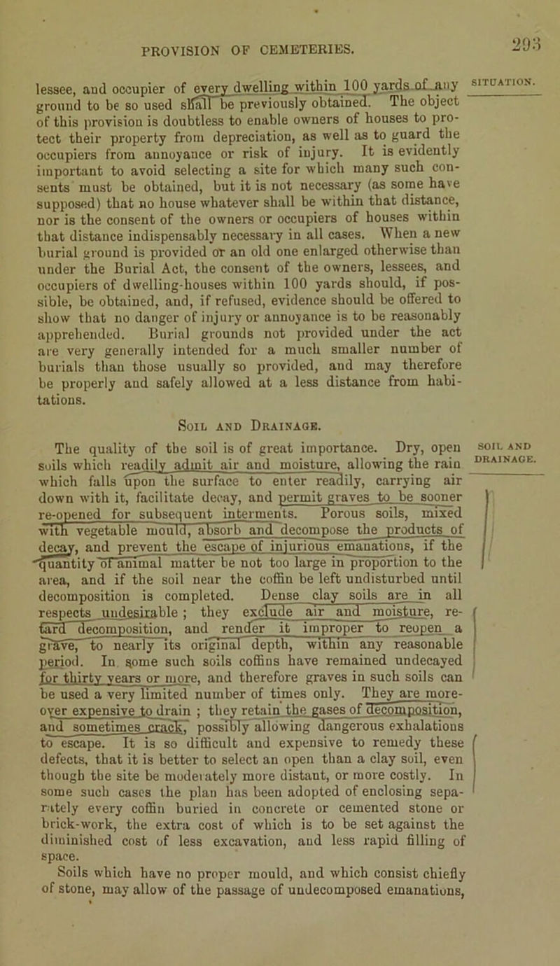 lessee, aud occupier of every dwelling within 100 yards of .any ground to be so used sliafTbe previously obtained. The object of this provision is doubtless to enable owners of houses to pro- tect their property from depreciation, as well as to guard the occupiers from annoyance or risk of injury. It is evidently important to avoid selecting a site for which many such con- sents must be obtained, but it is not necessary (as some have supposed) that no house whatever shall be within that distance, nor is the consent of the owners or occupiers of houses within that distance indispensably necessary in all cases. When a new burial ground is provided or an old one enlarged otherwise than under the Burial Act, the consent of the owners, lessees, and occupiers of dwelling-houses within 100 yards should, if pos- sible, be obtained, and, if refused, evidence should be offered to show that no danger of injury or annoyance is to be reasonably apprehended. Burial grounds not provided under the act are very generally intended for a much smaller number of burials than those usually so provided, and may therefore be properly and safely allowed at a less distance from habi- tations. Soil and Drainage. The quality of the soil is of great importance. Dry, open soils which readily admit air and moisture, allowing the rain which falls uponthe surface to enter readily, carrying air down with it, facilitate decay, and permit graves to be sooner re-opened for subsequent interments. Porous soils, mixed with vegetable mould, absorb and decompose the products of decay, and prevent the escape of injurious emanations, if the quantity ot animal matter be not too large in proportion to the area, and if the soil near the coffin be left undisturbed until decomposition is completed. Dense clay soils are in all respects lindesirahle ; they exclude air and moisture, re- tard decomposition, and render it improper to reopen a giaveTTo nearly its original depth, within any reasonable period. In gome such soils coffins have remained undecayed for thirty vear3 or more, and therefore graves in such soils can be used a very limited number of times only. They are more- over expensive to drain ; they retain the gases of decomposition. and sometimes crack, possibly allowing dangerous exhalations to escape. It is so difficult and expensive to remedy these defects, that it is better to select an open than a clay soil, even though the site be moderately more distant, or more costly. In some such cases the plan has been adopted of enclosing sepa- rately every coffin buried in concrete or cemented stone or brick-work, the extra cost of which is to be set against the diminished cost of less excavation, aud less rapid filling of space. Soils which have no proper mould, and which consist chiefly of stone, may allow of the passage of uudecomposed emanations, 293 SITUATION. SOIL AND DRAINAGE.