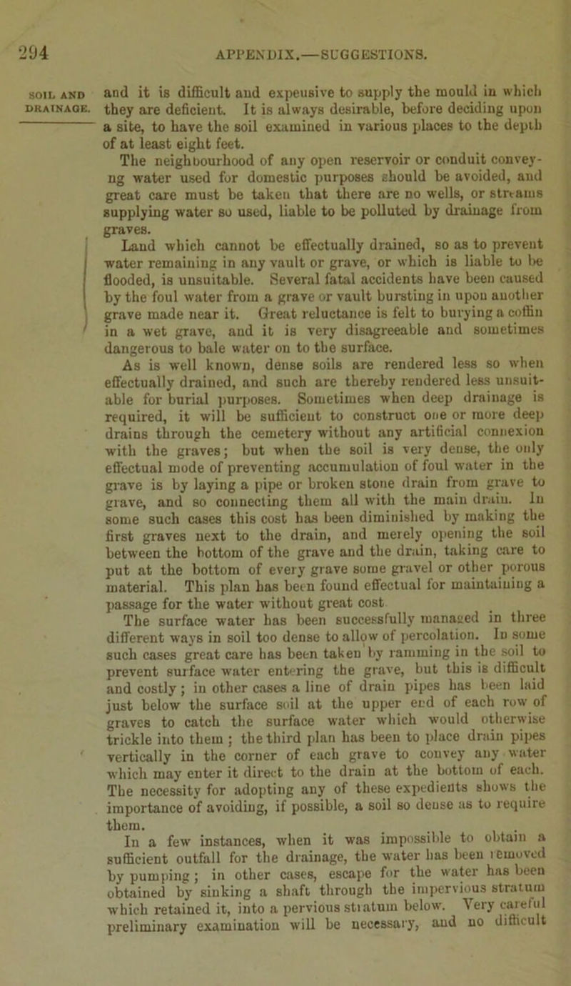 SOIL AND DRAINAGE. anil it is difficult aud expeusive to supply the mould in which they are deficient. It is always desirable, before deciding upon a site, to have the soil examined in various places to the depth of at least eight feet. The neighbourhood of any open reservoir or conduit convey- ng water used for domestic purposes should be avoided, aud great care must be taken that there are no wells, or streams supplying water so used, liable to be polluted by drainage from graves. Laud which cannot be effectually drained, so as to prevent water remaining in any vault or grave, or which is liable to be flooded, is unsuitable. Several fatal accidents have been caused by the foul water from a grave or vault bursting in upon another grave made near it. Great reluctance is felt to burying a coffin in a wet grave, and it is very disagreeable and sometimes dangerous to bale water on to the surface. As is well known, dense soils are rendered less so when effectually drained, and such are thereby rendered less unsuit- able for burial purposes. Sometimes when deep drainage is required, it will be sufficient to construct one or more deep drains through the cemetery without any artificial connexion with the graves; but when the soil is very dense, the only effectual mode of preventing accumulation of foul water in the grave is by laying a pipe or broken stone drain from grave to grave, and so connecting them all with the main drain. In some such cases this cost has been diminished by making the first graves next to the drain, and merely opening the soil between the bottom of the grave and the drain, taking care to put at the bottom of every grave some gravel or other porous material. This plan has been found effectual for maintaining a passage for the water without great cost The surface water has been successfully managed in three different ways in soil too dense to allow of percolation. In some such cases great care lias been taken by ramming in the soil to prevent surface water entering the grave, but this is difficult and costly; in other cases a line of drain pipes has been laid just below the surface soil at the upper end of each row of graves to catch the surface water which would otherwise trickle into them ; the third plan has been to place drain pipes vertically in the corner of each grave to convey any water which may enter it direct to the drain at the bottom of each. The necessity for adopting any of these expedients shows the importance of avoiding, if possible, a soil so dense as to require them. _ . In a few instances, when it was impossible to obtain a sufficient outfall for the drainage, the water has been removed by pumping ; in other cases, escape for the water has been obtained by sinking a shaft through the impervious stratum which retained it, into a pervious stratum below. Very careful preliminary examination will be necessary, aud no difficult