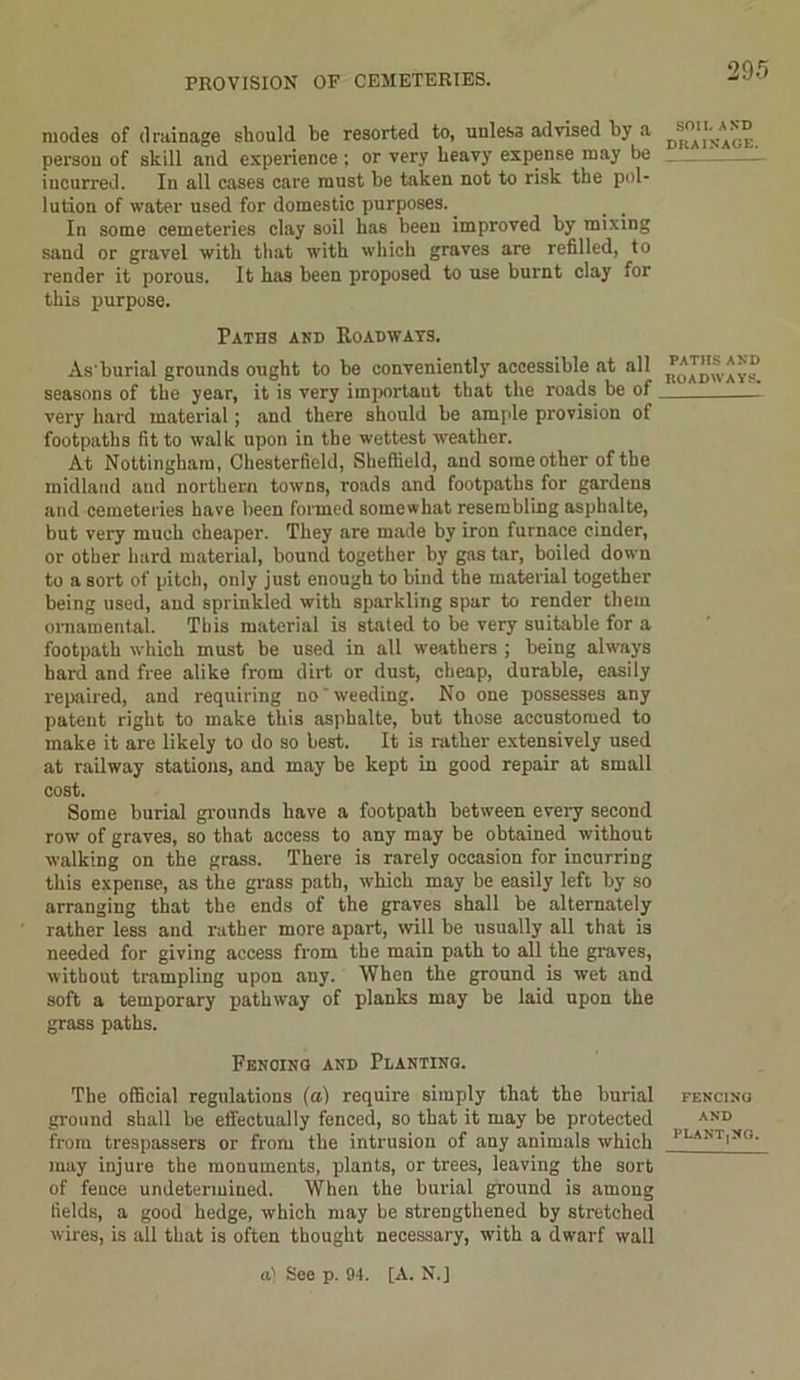 modes of drainage should he resorted to, unless advised by a person of skill and experience ; or very heavy expense may be incurred. In all cases care must be taken not to risk the pol- lution of water used for domestic purposes. In some cemeteries clay soil has been improved by mixing sand or gravel with that with which graves are refilled, to render it porous. It has been proposed to use burnt clay for this purpose. Paths and Roadways. As'burial grounds ought to be conveniently accessible at all seasons of the year, it is very important that the roads be of very hard material; and there should be ample provision of footpaths fit to walk upon in the wettest weather. At Nottingham, Chesterfield, Sheffield, and some other of the midland and northern towns, roads and footpaths for gardens and cemeteries have been formed somewhat resembling asphalte, but very much cheaper. They are made by iron furnace cinder, or other hard material, bound together by gas tar, boiled down to a sort of pitch, only just enough to bind the material together being used, and sprinkled with sparkling spar to render them ornamental. This material is stated to be very suitable for a footpath which must be used in all weathers ; being always bard and free alike from dirt or dust, cheap, durable, easily repaired, and requiring no weeding. No one possesses any patent right to make this asphalte, but those accustomed to make it are likely to do so best. It is rather extensively used at railway stations, and may be kept in good repair at small cost. Some burial grounds have a footpath between every second row of graves, so that access to any may be obtained without walking on the grass. There is rarely occasion for incurring this expense, as the grass path, which may be easily left by so arranging that the ends of the graves shall be alternately rather less and rather more apart, will be usually all that is needed for giving access from the main path to all the graves, without trampling upon any. When the ground is wet and soft a temporary pathway of planks may be laid upon the grass paths. Fencing and Planting. The official regulations (a) require simply that the burial ground shall be effectually fenced, so that it may be protected from trespassers or from the intrusion of any animals which may injure the monuments, plants, or trees, leaving the sort of fence undetermined. When the burial ground is among fields, a good hedge, which may be strengthened by stretched wires, is all that is often thought necessary, with a dwarf wall SOU. AND DRAINAGE. PATHS AND ROADWAYS. FENCING AND PLANT,NO. a) See p. 94. [A. N.]