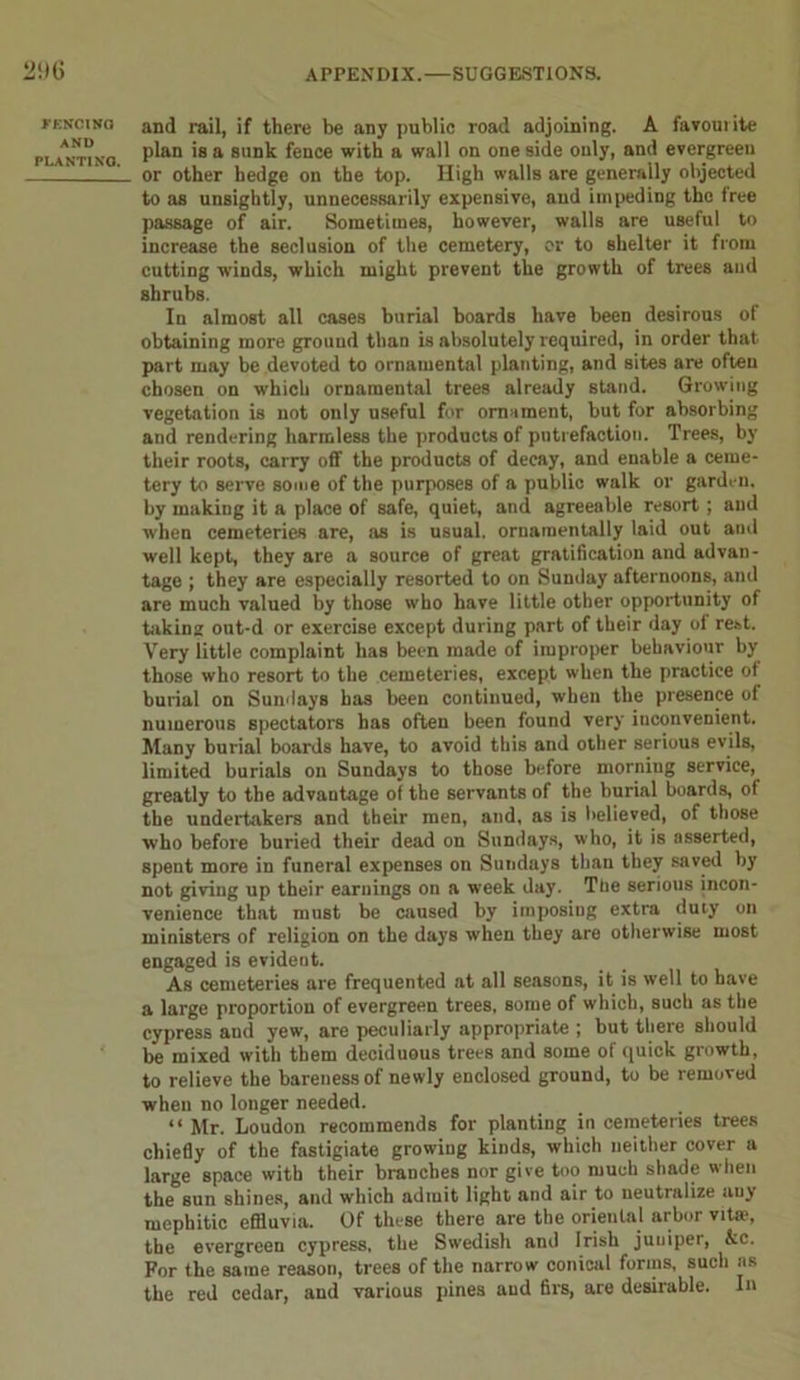 FENCING AND PLANTING. and rail, if there be any public road adjoining. A favourite plan is a sunk fence with a wall on one side only, and evergreen or other hedge on the top. High walls are generally objected to as unsightly, unnecessarily expensive, and impeding the free passage of air. Sometimes, however, walls are useful to increase the seclusion of the cemetery, or to shelter it from cutting winds, which might prevent the growth of trees and shrubs. In almost all cases burial boards have been desirous of obtaining more ground than is absolutely required, in order that part may be devoted to ornamental planting, and sites are often chosen on which ornamental trees already stand. Growing vegetation is not only useful for ornament, but for absorbing and rendering harmless the products of putrefaction. Trees, by their roots, carry off the products of decay, and enable a ceme- tery to serve some of the purposes of a public walk or garden, by making it a place of safe, quiet, and agreeable resort ; and when cemeteries are, as is usual, ornamentally laid out and well kept, they are a source of great gratification and advan- tage ; they are especially resorted to on Sunday afternoons, and are much valued by those who have little other opportunity of taking out-d or exercise except during part of their day of rest. Very little complaint has been made of improper behaviour by those who resort to the cemeteries, except when the practice of burial on Sundays has been continued, when the presence of numerous spectators has often been found very inconvenient. Many burial boards have, to avoid this and other serious evils, limited burials on Sundays to those before morning service, greatly to the advantage of the servants of the burial boards, of the undertakers and their men, and, as is believed, of those who before buried their dead on Sundays, who, it is asserted, speut more in funeral expenses on Sundays than they saved by not giviug up their earnings on a week day. Tne serious incon- venience that must be caused by imposing extra duty on ministers of religion on the days when they are otherwise most engaged is evident. As cemeteries are frequented at all seasons, it is well to have a large proportion of evergreen trees, some of which, such as the cypress and yew, are peculiarly appropriate ; but there should be mixed with them deciduous trees and some of quick growth, to relieve the bareness of newly enclosed ground, to be removed when no longer needed. “ Mr. Loudon recommends for planting in cemeteries trees chiefly of the fastigiate growing kinds, which neither cover a large space with their branches nor give too much shade when the sun shines, and which admit light and air to neutralize any mephitic effluvia. Of these there are the oriental arbor vitie, the evergreen cypress, the Swedish and Irish juuiper, kc. For the same reason, trees of the narrow conical forms, such ns the red cedar, and various pines and firs, are desirable. In