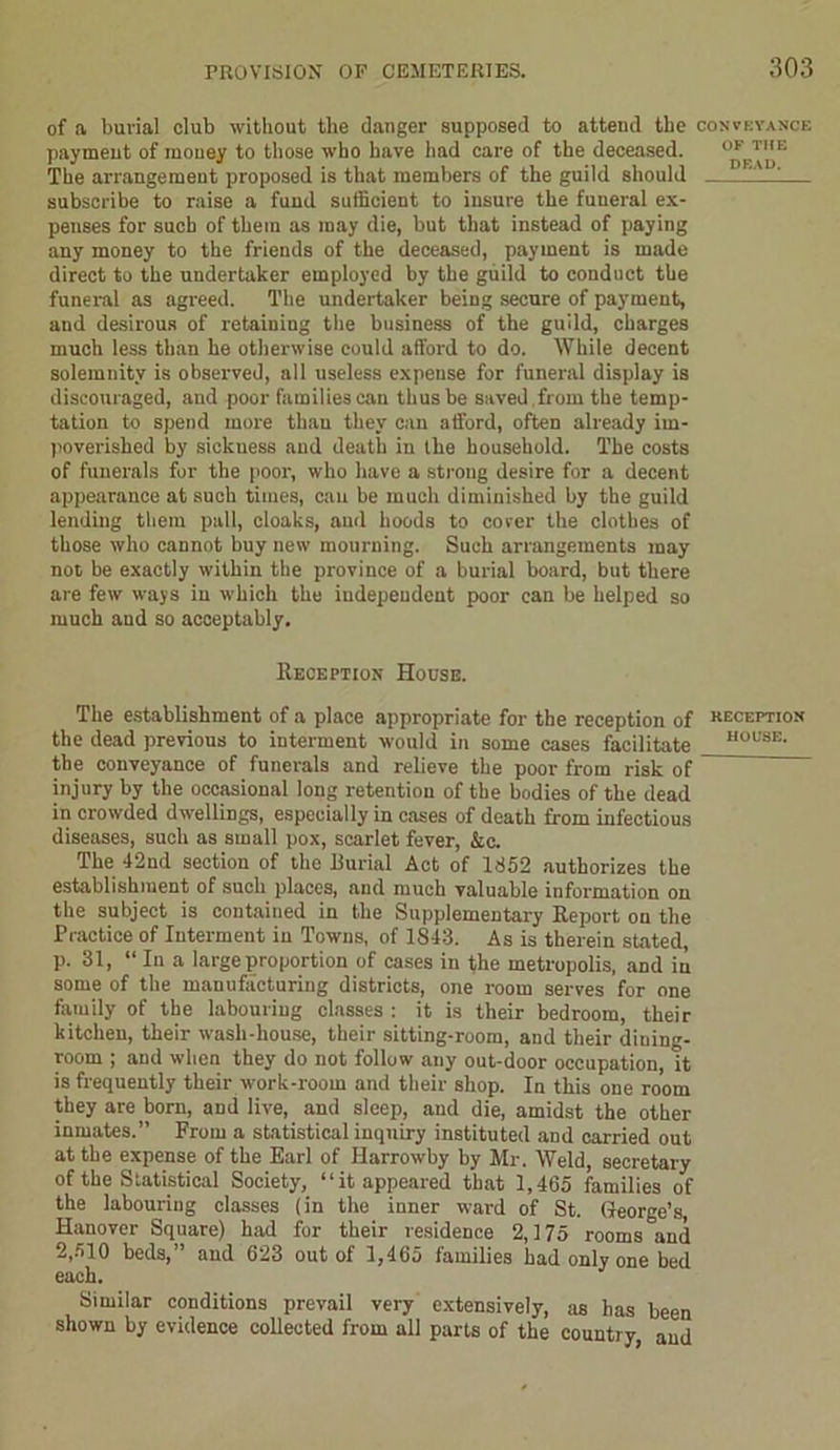 of a burial club without the danger supposed to attend the conveyance payment of mouey to those who have had care of the deceased. OF T,,E The arrangement proposed is that members of the guild should 1 1 subscribe to raise a fund sufficient to insure the funeral ex- penses for such of them as may die, but that instead of paying any money to the friends of the deceased, payment is made direct to the undertaker employed by the guild to conduct the funeral as agreed. The undertaker being secure of payment, and desirous of retaining the business of the guild, charges much less than he otherwise could afford to do. While decent solemnity is observed, all useless expense for funeral display is discouraged, and poor families can thus be saved from the temp- tation to spend more than they can afford, often already im- poverished by sickness and death in the household. The costs of funerals for the poor, who have a strong desire for a decent appearance at such times, can be much diminished by the guild lending them pall, cloaks, and hoods to corer the clothes of those who cannot buy new mourning. Such arrangements may not be exactly within the province of a burial board, but there are few ways in which the independent poor can be helped so much and so acceptably. Reception House. The establishment of a place appropriate for the reception of keceptiox the dead previous to interment would in some cases facilitate H0L’SK- the conveyance of funerals and relieve the poor from risk of injury by the occasional long retention of the bodies of the dead in crowded dwellings, especially in cases of death from infectious diseases, such as small pox, scarlet fever, &c. The 42nd section of the Burial Act of 1852 authorizes the establishment of such places, and much valuable information on the subject is contained in the Supplementary Report on the Practice of Interment in Towns, of 1843. As is therein stated, p. 31, “ Iu a large proportion of cases in the metropolis, and in some of the manufacturing districts, one room serves for one family of the labouring classes : it is their bedroom, their kitchen, their wash-house, their sitting-room, and their dining- room ; and when they do not follow any out-door occupation, it is frequently their work-room and their shop. In this one room they are born, and live, and sleep, and die, amidst the other inmates.” From a statistical inquiry instituted and carried out at the expense of the Earl of Harrowby by Mr. Weld, secretary of the Statistical Society, “it appeared that 1,465 families of the labouring classes (in the inner ward of St. George’s, Hanover Square) had for their residence 2,175 rooms and 2,510 beds,” and 623 out of 1,465 families had only one bed each. Similar conditions prevail very extensively, as has been shown by evidence collected from all parts of the country, and