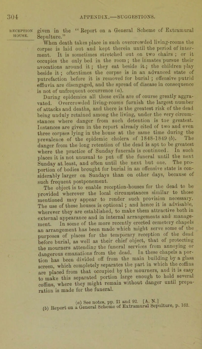 KKCEPTION HOUSE. given in the “ Report on a General Scheme of Extramural Sepulture.” When death takes place in such overcrowded living-rooms the corpse is laid out and kept therein until the period of inter- ment. It is sometimes stretched out on two chairs ; or it occupies the only bed in the room ; the inmates pursue their avocations around it; they eat beside it; the children play beside it; oftentimes the corpse is in an advanced state of putrefaction before it is removed for burial ; offensive putrid effluvia are disengaged, and the spread of disease in consequence is not of unfrequent occurrence (a). During epidemics all these evils are of course greatly aggra- vated. Overcrowded living-rooms furnish the largest number of attacks and deaths, and there is the greatest risk of the dead being unduly retained among the living, under the very circum- stances where danger from such detention is tue greatest. Instances are given in the report already cited of two and even three corpses lying in the house at the same time during the prevalence of the epidemic cholera of 1848-1849 (6). The danger from the long retention of the dead is apt to be greatest where the practice of Sunday funerals is continued. In such places it is not unusual to put off the funeral until the next Sunday at least, and often until the next but one. The pro- portion of bodies brought for burial in an offensive state is con- siderably larger on Sundays than on other days, because of such frequent postponement. The object is to enable reception-houses for the dead to be provided wherever the local circumstances similar to those mentioned may appear to render such provision necessary. The use of these houses is optional ; and hence it is advisable, wherever they are established, to make them attractive both in external appearauce and in internal arrangements and manage- ment. In some of the more recently erected cemetery chapels an arrangement has been made which might serve some of the purposes'5of places for the temporary reception of the dead before burial, as well as their chief object, that of protecting the mourners attending the funeral services from annoying or dangerous emanations from the dead. In these chapels a por- tion has been divided off from the main building by a glass screen, which completely separates the part in which the coffins are placed from that occupied by the mourners, and it is easy to make this separated portion large enough to hold several coffins, where they might remain without danger until prepa- ration is made for the funeral. (o) See notes, pp. 21 and 92. [A. N.] (6) Report on a General Scheme of Extramural Sepulture, p. 102.