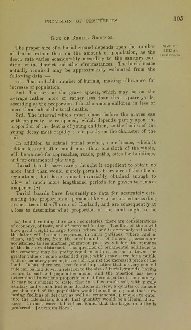 Size op Burial Grounds. The proper size of a burial grouud depends upon the number of deaths rather than on the amount of population, as the death rate varies considerably according to the sanitary con- dition of the district and other circumstances. The burial space actually required may be approximately estimated from the following data:— 1st. The probable number of burials, making allowance for increase of population. 2ud. The size of the grave spaces, which may be on the average rather more or rather less than three square yards, according as the proportion of deaths among children is less or more than half of the total deaths. 3rd. The interval which must elapse before the graves can with propriety be re-opened, which depends partly upon the proportion of the deaths of young children, as the bodies of the young decay most rapidly ; and partly on the character of the soil. In addition to actual burial surface, some'space, which is seldom less and often much more than one-sixth of the whole, will be wanted for approaches, roads, paths, sites for buildings, and for oruameutal planting. Burial boards have rarely thought it expedient to obtain no more land than would merely permit observance of the official regulations, but have almost invariably obtained enough to allow of much more lengthened periods for graves to remain unopened (a). Burial boards have frequently no data for accurately esti- mating the proportion of persons likely to be buried according to the rites of the Church of England, and are consequently at a loss to determine what proportion of the land ought to be (a) In determining the size of cemeteries, there are considerations of economy, of taste, and of personal feeling. The first of these will have great weight in large towns, where land is extremely valuable ; the latter will be more regarded in lural parishes, whore land is cheap, and where, from the small number of funerals, persons are accustomed to see another generation pass away before the remains of the last are disturbed. The question of ornamental additions to the cemetery may be pretty equal in both cases; as in towns the greater value of some extended space which may serve for a public- walk or cemetery garden, is a set-off against the increased price of the land. It has, therefore, been found in practice, that no very genoral rule can bo laid down in relation to the size of burial grounds, having regard to soil and population alone; and the question has been determined in various proportions in different parts of tbe country. It may be sufficient to state, that in a favourable soil, with purely sanitary and economical considerations in view, a quarter of an acre per thousand of the population would be sufficient; and that sup- posing feelings of delicacy as well as ornamental purposes to enter into the calculation, double that quantity would be a liberal allow- ance. In most cases it has been found that the larger quantity is preferred. [Author’s Note.] size OK BURIAL