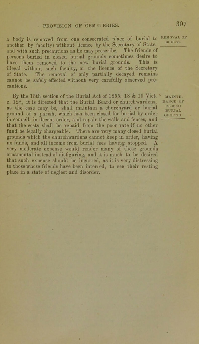 a body is removed from one consecrated place of burial to another by faculty) without licence by the Secretary of State, and with such precautions as he may prescribe. The friends of persons buried in closed burial grounds sometimes desire to have them removed to the new burial grounds. This is illegal without such faculty, or the licence of the Secretary of State. The removal of only partially decayed remains cannot be safely effected without very carefully observed pre- cautions. By the ISth section of the Burial Act of 1S55, 18 & 19 Viet, c. 12it is directed that the Burial Board or churchwardens, as the case may be, shall maintain a churchyard or burial ground of a parish, which has been closed for burial by order in council, in decent order, and repair the walls and fences, and that the costs shall be repaid from the poor rate if no other fund be legally chargeable. There are very many closed burial grounds which the churchwardens cannot keep in order, having no funds, and all income from burial fees having stopped. A very moderate expense would render many of these grounds ornamental instead of disfiguring, and it is much to be desired that such expense should be incurred, as it is very distressing to those whose frieuds have been interred, to see their resting place in a state of neglect and disorder. REMOVAL OF bodies. MAINTE- NANCE OF CLOSED BURIAL