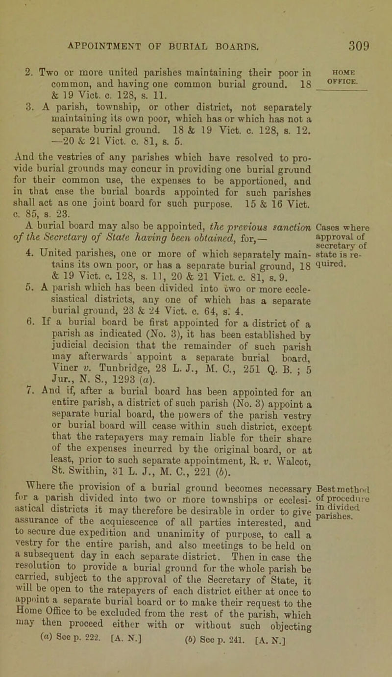 2. Two or more united parishes maintaining their poor in common, and having one common burial ground. 18 & 19 Viet. c. 128, s. 11. 3. A parish, township, or other district, not separately maintaining its own poor, which has or which has not a separate burial ground. 18 & 19 Viet. c. 128, s. 12. —20 k. 21 Viet. c. 81, s. 5. And the vestries of any parishes which have resolved to pro- vide burial grounds may concur in providing one burial ground for their eommon use, the expenses to be apportioned, and in that case the burial boards appointed for such parishes shall act as one joint board for such purpose. 15 & 16 Viet, c. 85, s. 23. A burial board may also be appointed, the previous sanction of the Secretary of State having been obtained, for,— 4. United parishes, one or more of which separately main- tains its own poor, or has a separate burial ground, 18 & 19 Viet. c. 128, s. 11, 20 & 21 Viet. c. 81, s. 9. 5. A parish which has been divided into two or more eccle- siastical districts, any one of which has a separate burial ground, 23 & 24 Viet. c. 64, s. 4. 6. If a burial board be first appointed for a district of a parish as indicated (No. 3), it has been established by judicial decision that the remainder of such parish may afterwards appoint a separate burial board, Viner v. Tunbridge, 28 L. J., M. C., 251 Q. B. ; 5 Jtir., N. S., 1293 (a). 7. And if, after a burial board has been appointed for an entire parish, a district of such parish (No. 3) appoint a separate burial board, the powers of the parish vestry or burial board will cease within such district, except that the ratepayers may remain liable for their share of the expenses incurred by the original board, or at least, prior to such separate appointment, R. v. Walcot, St. Swithin, 31 L. J., M. C., 221 (6). Where the provision of a burial ground becomes necessary for a parish divided into two or more townships or ecclesi- astical districts it may therefore be desirable in order to give assurance of the acquiescence of all parties interested, and to secure due expedition and unanimity of purpose, to call a vestry for the entire parish, and also meetings to be held on a subsequent day in each separate district. Then in case the resolution to provide a burial ground for the whole parish be carried, subject to the approval of the Secretary of State, it will be open to the ratepayers of each district either at once to appoint a separate burial board or to make their request to the Home Office to be excluded from the rest of the parish, which may then proceed either with or without such objecting (a) See p. 222. [A. N.] (b) See p. 241. [A. N.] HOME OFFICE. Cases where approval of secretary of state is re- quired. Best method of procedure in divided parishes.