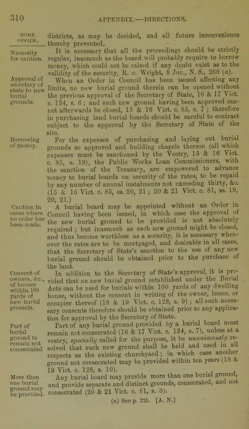 HOME OFFICE. N ecessity for caution. Approval of secretary of state to new burial grounds. Borrowing of money. Caution in cases where no order has been made. Consent of owners, A'C., of houses within 100 yards of new burial grounds. Part of burial ground to remain not consecrated More than one burial ground may be provided. districts, as may be decided, and all future inconvenience thereby prevented. It is necessary that all the proceedings should be strictly regular, inasmuch as the board will probably require to borrow money, which could not be raised if any doubt exist as to the validity of the security, R. v. Wright, 8 Jur., N. S., 260 (a). When an Order in Council has been issued affecting any limits, no new burial ground therein can be opened without the previous approval of the Secretary of State, 16 & 17 Viet, c. 134, s. 6 ; and such new ground having been approved can- not afterwards be closed, 15 & 16 Viet. c. 85, s. 7 ; therefore in purchasing land burial boards should be careful to contract subject to the approval by the Secretary of State of the site. For the expenses of purchasing and laying out burial grounds so approved and building chapels thereon (all which expenses must be sanctioned by the Vestry, 15 & 16 Viet, c. 85, s. 19), the Public Works Loan Commissioners, with the sanction of the Treasury, are empowered to advance money to burial boards on security of the rates, to be repaid by any number of annual instalments not exceeding thirty, &c. (15 & 16 Viet. c. 85, ss. 20, 21 ; 20 & 21 Viet. c. 81, ss. 19, 20> 21.) A burial board may be appointed without an Order in Conncil having been issued, in which case the approval of the new burial ground to be provided is not absolutely required ; but inasmuch as such new ground might be closed, and thus become worthless ns a security, it is necessary when- ever the rates are to be mortgaged, and desirable in all cases, that the Secretary of State’s sanction to the use of any new burial ground should be obtained prior to the purchase of the land. . . In addition to the Secretary of State’s approval, it is pro- vided that no new burial ground established under the Burial Acts can be used for burials within 100 yards of any dwelling house, without the consent in writing of the owner, lessee, or occupier thereof (18 & 19 Viet. c. 128, s. 9) ; all such neces- sary consents therefore should be obtained prior to any applica- tion for approval by the Secretary of State. Part of any burial ground provided by a burial board must remain not consecrated (16 & 17 Viet. c. 134, s. 7), unless at a vestry, specially called for the purpose, it be unanimously re- solved that such new ground shall be held and used in all respects as the existing churchyard ; in which case mother ground not consecrated may be provided within ten years (18 & 19 Viet. c. 128, s. 10). Any burial board may provide more than one burial grouna, and provide separate and distinct grounds, consecrated, and not consecrated (20 & 21 Viet. c. 81, s. 3). (a) See p. 225. [A. N.]