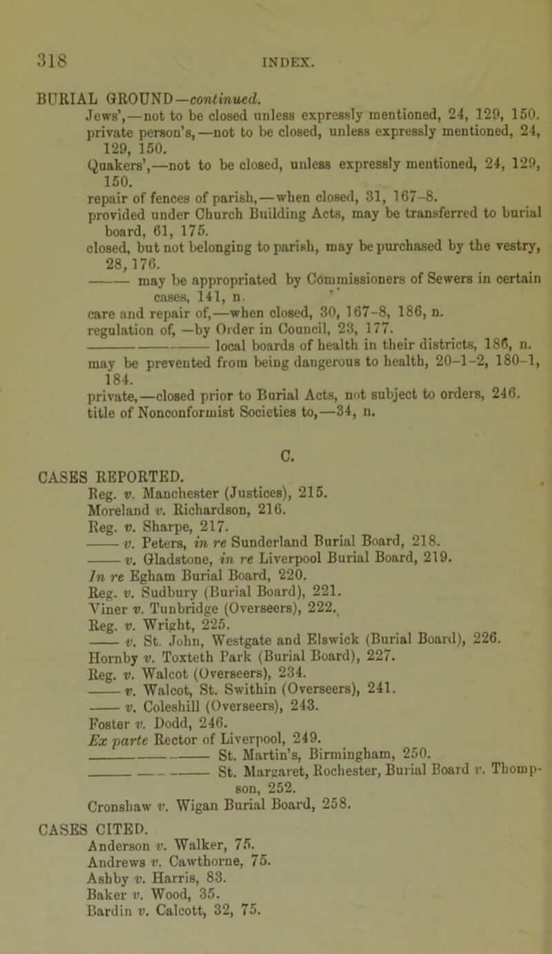 BURIAL GROUND— continued. Jews’,—not to be closed unless expressly mentioned, 24, 129, 150. private person’s,—not to be closed, unless expressly mentioned, 2-1, 129, 150. Quakers’,—not to be closed, unless expressly mentioned, 24, 129, 150. repair of fences of parish,—when closed, 31, 167-8. provided under Church Building Acts, may he transferred to burial board, 61, 175. closed, but not belonging to parish, may be purchased by the vestry, 28, 176. may be appropriated by Commissioners of Sewers in certain cases, 141, n. care and repair of,—when closed, 30, 167-8, 186, n. regulation of, —by Order in Council, 23, 177. local boards of health in their districts, 186, n. may be prevented from being dangerous to health, 20-1-2, 180-1, 184. private,—closed prior to Burial Acts, not subject to orders, 246. title of Nonconformist Societies to,—34, n. C. CASES REPORTED. Reg. v. Manchester (Justices), 215. Moreland v. Richardson, 216. Reg. v. Sharpe, 217. v. Peters, in re Sunderland Burial Board, 218. v. Gladstone, in re Liverpool Burial Board, 219. In re Egham Burial Board, 220. Reg. v. Sudbury (Burial Board), 221. Yiner v. Tunbridge (Overseers), 222. Reg. v. Wright, 225. v. St. John, Westgate and Elswick (Burial Board), 226. Homby v. Toxteth Park (Burial Board), 227. Reg. v. Walcot (Overseers), 234. v. Walcot, St. Swithin (Overseers), 241. v. Coleshill (Overseers), 243. Foster v. Dodd, 246. Ex parte Rector of Liverpool, 249. St. Martin’s, Birmingham, 250. St. Margaret, Rochester, Burial Board r. Thomp- son, 252. Cronshaw r. Wigan Burial Board, 258. CASES CITED. Anderson v. Walker, 75. Andrews v. Cawthorne, 75. Ashby v. Harris, 83. Baker v. Wood, 35. Bardin v. Calcott, 32, 75.