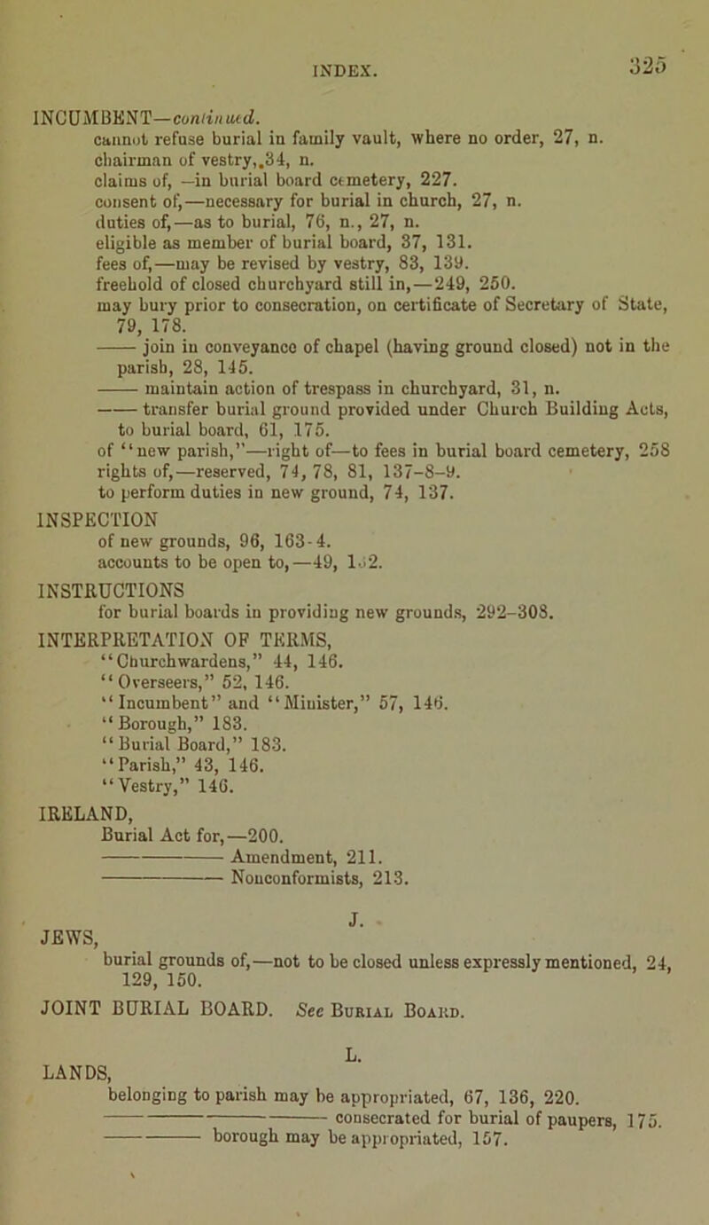INCUMBENT—cumin ued. cannot refuse burial in family vault, where no order, 27, n. chairman of vestry,.34, n. claims of, —in burial board cemetery, 227. consent of,—necessary for burial in church, 27, n. duties of,—as to burial, 76, n., 27, n. eligible as member of burial board, 37, 131. fees of,—may be revised by vestry, 83, 139. freehold of closed churchyard still in,—249, 250. may bury prior to consecration, on certificate of Secretary of State, 79, 178. join in conveyance of chapel (having ground closed) not in the parish, 28, 145. maintain action of trespass in churchyard, 31, n. transfer burial ground provided under Church Building Acts, to burial board, 61, 175. of “new parish,”—right of—to fees in burial board cemetery, 258 rights of,—reserved, 74, 78, 81, 137-8-9. to perform duties in new ground, 74, 137. INSPECTION of new grounds, 96, 163 -4. accounts to be open to,—49, 132. INSTRUCTIONS for burial boards in providing new grounds, 292-308. INTERPRETATION OF TERMS, “Churchwardens,” 44, 146. “Overseers,” 52, 146. “ Incumbent” and “Minister,” 57, 146. “Borough,” 183. “Burial Board,” 183. “Parish,” 43, 146. “Vestry,” 146. IRELAND, Burial Act for,—200. Amendment, 211. Nonconformists, 213. J. JEWS, burial grounds of,—not to be closed unless expressly mentioned, 24. 129, 150. JOINT BURIAL BOARD. Sec Burial Board. L. LANDS, belonging to parish may be appropriated, 67, 136, 220. consecrated for burial of paupers, borough may be appropriated, 157. 175.