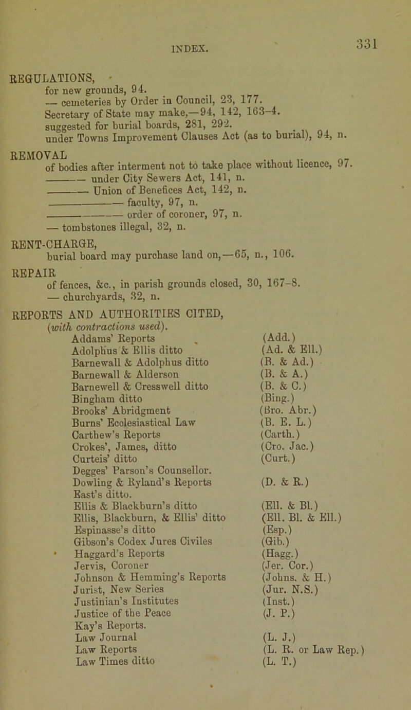 REGULATIONS, - for new grounds, 94. — cemeteries by Order in Council, 23, 177. Secretary of State may make,—94, 142, 163-4. suggested for burial boards, 281, 292. under Towns Improvement Clauses Act (as to burial), 94, n. REMOVAL , . , . of bodies after interment not to take place without licence, under City Sewers Act, 141, n. Union of Benefices Act, 142, n. faculty, 97, n. order of coroner, 97, n. — tombstones illegal, 32, n. 97. RENT-CHARGE, burial board may purchase land on,—65, n., 106. REPAIR offences, &c., in parish grounds closed, 30, 167-8. — churchyards, 32, n. REPORTS AND AUTHORITIES CITED, (with contractions used). Addams’ Reports (Add.) Adolphus & Ellis ditto (Ad. & Ell.) Barnewall & Adolphus ditto (B. & Ad.) Barnewall & Alderson (B. & A.) Barnewell & Cresswell ditto (B. & C.) Bingham ditto (Bing.) Brooks’ Abridgment (Bro. Abr.) Burns’ Ecclesiastical Law (B. E. L.) Cartliew’s Reports (Carth.) Crokes’, James, ditto (Cro. Jac.) Curteis’ ditto (Curt.) Degges’ Parson’s Counsellor. Dowling & Ryland’s Reports (D. & R.) East’s ditto. Ellis & Blackburn’s ditto (Ell. & Bl.) Ellis, Blackburn, & Ellis’ ditto (Ell. Bl. & Ell.) Espinasse’s ditto (Esp.) Gibson’s Codex Jures Civiles (Gib.) Haggard’s Reports (Hagg.) Jervis, Coroner (Jer. Cor.) Johnson & Hemming’s Reports (Johns. & H.) J urist, New Series (Jur. N.S.) Justinian’s Institutes (Inst.) Justice of the Peace (J. P.) Kay’s Reports. Law Journal (L. J.) Law Reports (L. R. or Law Rep.) Law Times ditto (L. T.)