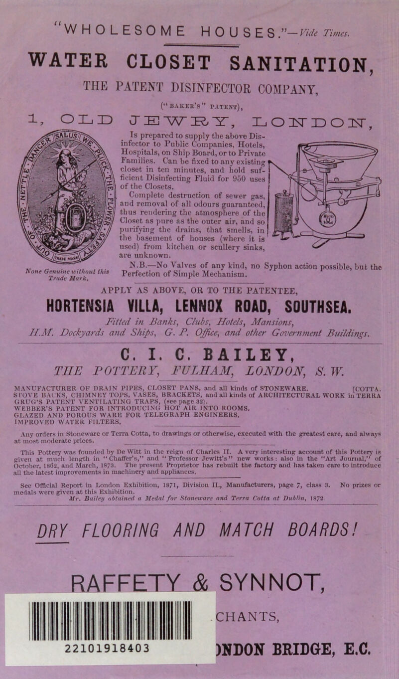 “wholesome houses ”—Fuk Times. WATEK CLOSET SANITATION, THE PATENT DISINFECTOR COMPANY, 1, OLID t^one Genuine without this Trade ldark» (“bakee’s” patent), IL'W LOHLOH, Is prepared to supply the above Dis- infector to Public Companies, Hotels, Hospitals, on Ship Board, or to Private Families. Can be fixed to any existing closet in ten minutes, and hold suf- ficient Disinfecting Fluid for 9u0 uses of the Closets. Complete destruction of sewer gas, and removal of all odours guaranteed, thus rendering the atmosphere of the Closet as pure as the outer air, and so purifying the drains, that smells, in the basement of houses (where it is useil) from kitchen or scullery sinks, are unknown. N D —No Valves of any kind, no Syphon action possible, but the Perfection of Simple ^Mechanism. APPLY AS ABOVE, Oil TO THE PATENTEE, HORTENSiA VILLA, LENNOX ROAD, SOUTHSEA. Fitted in Banks, Clubs, Hotels, Mansions, H.]\r. Dockyards and Ships, G. P. Office, and other Government Buildings. C. I. C. BAILEY, THE POTTERY, FVLIIAM, LONDON, S. W. MANUFACTURER OF BRAIN PIPES, CLOSET PANS, and all kinds of STONEWARE. [COTTA. STOVE BACKS, CHIMNEY TOPS, VASES, BRACKETS, and aU kinds of ARCHITECTURAL WORK in TERRA GRUG’S P.ATENT VENTILATING TRAPS, (see page 32). WEBBER’S PATENT FOR INTRODUCING HOT AIR INTO ROOMS. GLAZED AND POROUS WARE FOR TELEGRAPH ENGINEERS. IMPROVED WATER FILTERS. Any orders in Stoneware or Terra Cotta, to drawings or otherwise, executed with the greatest care, and always at most moderate prices. This Pottery wa-s founded by De Witt in the reign of Charles II. A very interesting account of this Pottery is given at much length in “ Chaffer’s,” and “ Professor Jewitt’s ” new works; also in the “Art Journal,” of October, 186‘2, and March, I873. Tlie present Proprietor has rebuilt the factory and has taken care to introduce all the latest improvements in machinery and appliances. See Official Report in London Exhibition, 1871, Division II., Manufacturers, page 7, class 3. No prizes or medals were given at this Exhibition. Mr. Bailei/ ithtained a Medal for Stoneware ond Terra Cotta at Duhtin, 1872 DRY FLOORING AND MATCH BOARDS! RAFFETY & SYNNOT, 22101918403 .CHANTS, )BB0N BRIDGE, E.C.