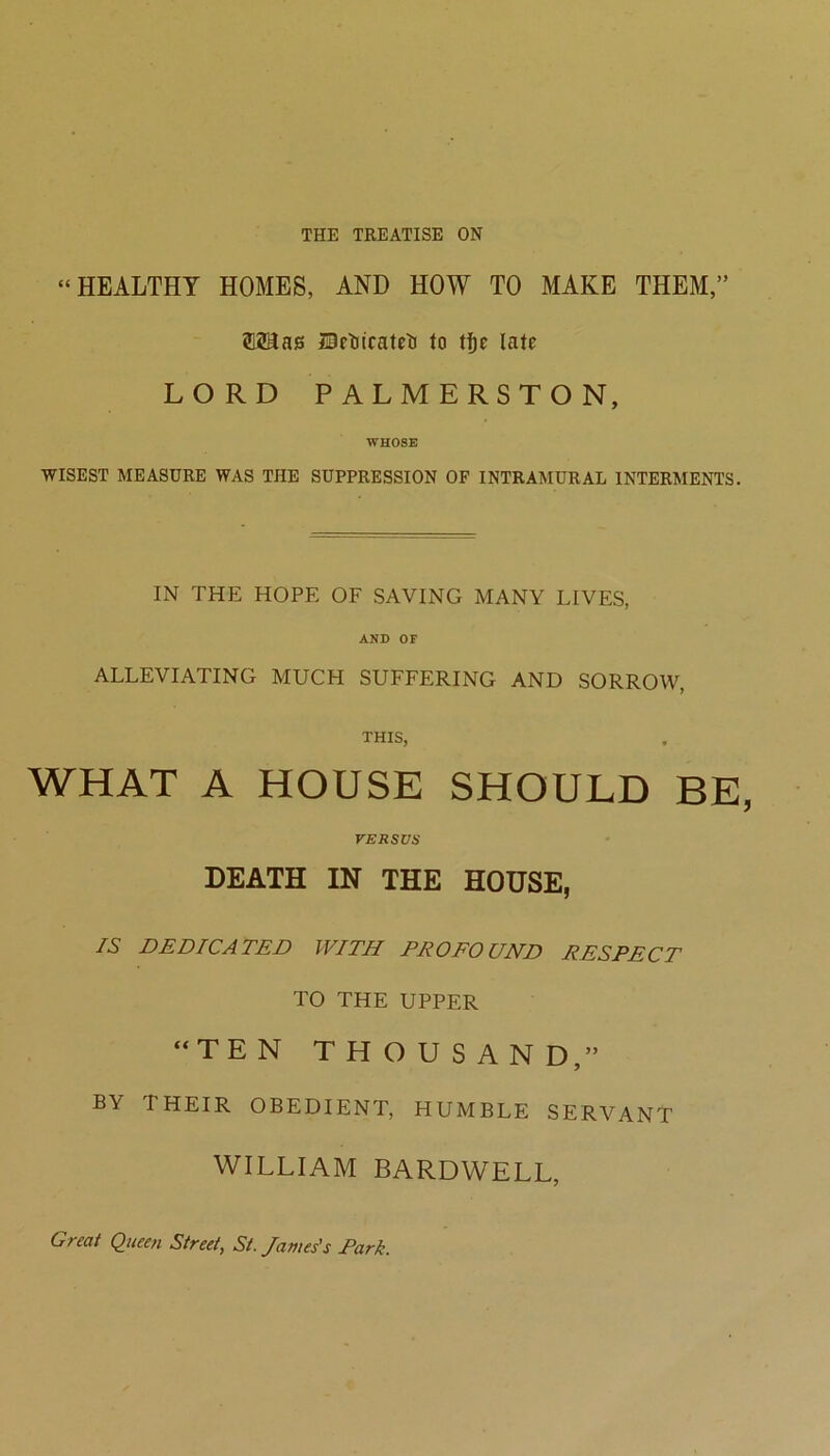 THE TREATISE ON “HEALTHY HOMES, AND HOW TO MAKE THEM,” ?12aai3 ISctiicateli to tf)e late LORD PALMERSTON, WHOSE WISEST MEASURE WAS THE SUPPRESSION OF INTRAMURAL INTERMENTS. IN THE HOPE OF SAVING MANY LIVES, AND OF ALLEVIATING MUCH SUFFERING AND SORROW, THIS, WHAT A HOUSE SHOULD BE VERSUS DEATH IN THE HOUSE, IS DEDICATED WITH PROFO UND RESPECT TO THE UPPER “TEN THOUSAND,” BY THEIR OBEDIENT, HUMBLE SERVANT WILLIAM BARDWELL, Great Queen Street, St. James's Park.