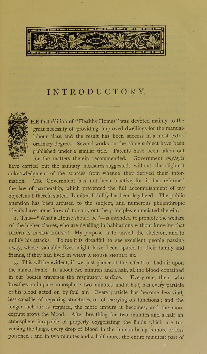 INTRODUCTORY. HE first edition of “Healthy Homes ” was devoted mainly to the great necessity of providing improved dwellings for the manual- labour class, and the result has been success in a most extra- ordinary degree. Several works on the same subject have been p ublished under a similar title. Patents have been taken out for the matters therein recommended. Government employes have carried out the sanitary measures suggested, mthout the slightest acknowledgment of the sources from whence they derived their infor- mation. The Government has not been inactive, for it has reformed the law of partnership, which prevented the full accomplishment of my object, as I therein stated. Limited liability has been legalized. The public attention has been aroused to the subject, and numerous philanthropic friends have come forward to carry out the principles enunciated therein. 2. This—“What a House should be”—is intended to promote the welfare of the higher classes, who are dwelling in habitations without knowing that DEATH IS IN THE HOUSE ! My purpose is to unveil the skeleton, and to nullify his attacks. To me it is dreadful to see excellent people passing away, whose valuable lives might have been spared to their family and friends, if they had lived in what a house should be. 3. This will be evident, if we just glance at the effects of bad air upon the human frame. In about two minutes and a half, all the blood contained in our bodies traverses the respiratory surface. Every one, then, who breathes an impure, atmosphere two minutes and a half, has every particle of his blood acted on by foul air. Every particle has become less vital, less capable of repairing structures, or of carrying on functions ; and the longer such air is respired, the more impure it becomes, and the more corrupt grows the blood. After breathing for two minutes and a half an atmosphere incapable of properly oxygenating the fluids which are tra- versing the lungs, every drop of blood in the human being is more or less poisoned ; and in two minutes and a half more, the entire minutest part of