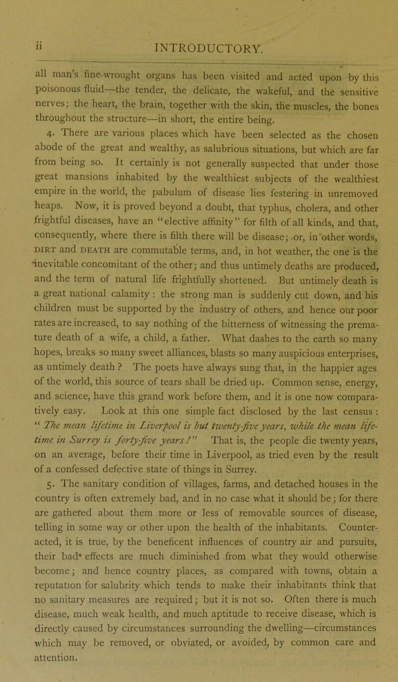 all man s fine-wrought organs has been visited and acted upon by this poisonous fluid the tender, the delicate, the wakeful, and the sensitive nerves; the heart, the brain, together with the skin, the muscles, the bones throughout the structure—in short, the entire being. 4. There are various places which have been selected as the chosen abode of the great and wealthy, as salubrious situations, but which are far from being so. It certainly is not generally suspected that under those great mansions inhabited by the wealthiest subjects of the wealthiest empire in the world, the pabulum of disease lies festering in unremoved heaps. Now, it is proved beyond a doubt, that typhus, cholera, and other frightful diseases, have an “elective affinity” for filth of all kinds, and that, consequently, where there is filth there will be disease; .or, in other words, DIRT and DEATH are commutable terms, and, in hot weather, the one is the inevitable concomitant of the other; and thus untimely deaths are produced, and the term of natural life frightfully shortened. But untimely death is a great national calamity : the strong man is suddenly cut down, and his children must be supported by the industry of others, and hence our poor rates are increased, to say nothing of the bitterness of witnessing the prema- ture death of a wife, a child, a father. What dashes to the earth so many hopes, breaks so many sweet alliances, blasts so many auspicious enterprises, as untimely death ? The poets have always sung that, in the happier ages of the world, this source of tears shall be dried up. Common sense, energy, and science, have this grand work before them, and it is one now compara- tively easy. Look at this one simple fact disclosed by the last census : “ The mean lifetime in Livafool is but twenty-five years, while the mean life- time in Surrey is forty-five years / ” That is, the people die twenty years, on an average, before their time in Liverpool, as tried even by the result of a confessed defective state of things in Surrey. 5. The sanitary condition of villages, farms, and detached houses in the country is often extremely bad, and in no case what it should be; for there are gathered about them more or less of removable sources of disease, telling in some way or other upon the health of the inhabitants. Counter- acted, it is true, by the beneficent influences of country air and pursuits, their bad* effects are much diminished from what they would otherwise become; and hence country places, as compared with towns, obtain a reputation for salubrity which tends to make their inhabitants think that no sanitary measures are required; but it is not so. Often there is much disease, much weak health, and much aptitude to receive disease, which is directly caused by circumstances surrounding the dwelling—circumstances which may be removed, or obviated, or avoided, by common care and attention.