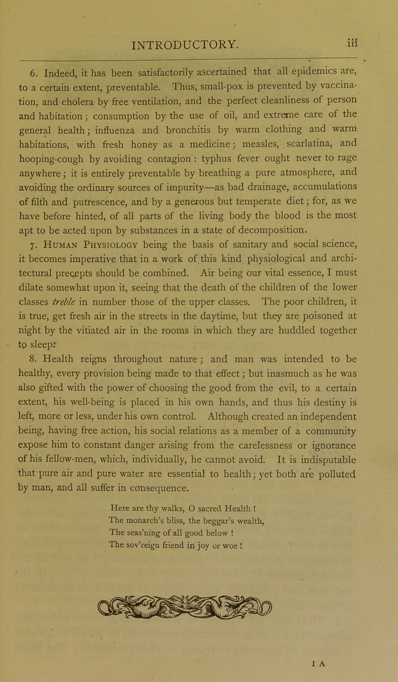 6. Indeed, it has been satisfactorily ascertained that all epidemics are, to a certain extent, preventable. Thus, small-pox is prevented by vaccina- tion, and cholera by free ventilation, and the perfect cleanliness of person and habitation; consumption by the use of oil, and extreme care of the general health; influenza and bronchitis by warm clothing and warm habitations, with fresh honey as a medicine; measles, scarlatina, and hooping-cough by avoiding contagion : typhus fever ought never to rage anywhere; it is entirely preventable by breathing a pure atmosphere, and avoiding the ordinary sources of impurity—as bad drainage, accumulations of filth and putrescence, and by a generous but temperate diet; for, as Ave have before hinted, of all parts of the living body the blood is the most apt to be acted upon by substances in a state of decomposition. 7. Human Physiology being the basis of sanitary and social science, it becomes imperative that in a work of this kind physiological and archi- tectural precepts should be combined. Air being our vital essence, I must dilate somewhat upon it, seeing that the death of the children of the lower classes treble in number those of the upper classes. The poor children, it is true, get fresh air in the streets in the daytime, but they are poisoned at night by the vitiated air in the rooms in which they are huddled together tp sleep: 8. Health reigns throughout nature; and man was intended to be healthy, every provision being made to that effect; but inasmuch as he was also gifted with the power of choosing the good from the evil, to a certain extent, his well-being is placed in his own hands, and thus his destiny is left, more or less, under his own control. Although created an independent being, having free action, his social relations as a member of a community expose him to constant danger arising from the carelessness or ignorance of his fellow-men, which, individually, he cannot avoid. It is indisputable that pure air and pure water are essential to health; yet both are polluted by man, and all suffer in consequence. Here are thy walks, O sacred Health ! The monarch’s bliss, the beggar’s wealth, The seas’ning of all good below ! The sov’reign friend in joy or woe 1 1 A