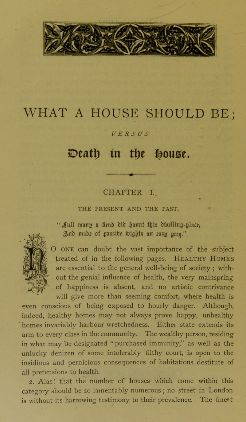 WHAT A HOUSE SHOULD BE; VERSUS SDeatl) tn tl)c l^ou0e. CHAPTER I. THE PRESENT AND THE PAST. “^ull ntang a fiiiiir lErilr Ij^ia gmbf mai>£ af passifa^ ajt mg preg.” O ONE can doubt the vast importance of the subject treated of in the following pages. Healthy Homes are essential to the general well-being of society ; with- out the genial influence of health, the very mainspring of happiness is absent, and no artistic contrivance will give more than seeming comfort, where health is even conscious of being exposed to hourly danger. Although, indeed, healthy homes may not always prove happy, unhealthy ' homes invariably harbour wretchedness. Either state extends its arm to every class in the community. The wealthy person, residing in what may be designated “purchased immunity,” as well as the unlucky denizen of some intolerably filthy court, is open to the insidious and pernicious consequences of habitations destitute of all pretensions to health. 2. Alas! that the number of houses which come within this category should be so lamentably numerous ; no street in London is without its harrowing testimony to their prevalence. The finest