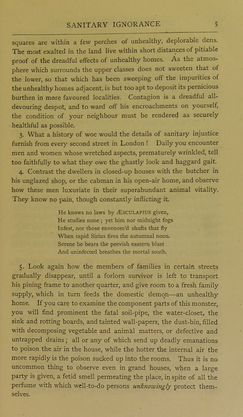 squares are within a few perches of unhealthy, deplorable dens. The most exalted in the land live within short distances of pitiable proof of the dreadful effects of unhealthy homes. As the atmos- phere which surrounds the upper classes does not sweeten that of the lower, so that which has been sweeping off the impurities of the unhealthy homes adjacent, is but too apt to deposit its pernicious burthen in more favoured localities. Contagion is a dreadful all- devouring despot, and to ward off his encroachments on yourself, the condition of your neighbour must be rendered as securely healthful as possible. 3. What a history of woe would the details of sanitary injustice furnish from every second street in London ! Daily you encounter men and women whose wretched aspects, prematurely wrinkled, tell too faithfully to what they owe the ghastly look and haggard gait. 4. Contrast the dwellers in closed-up houses with the butcher in his unglazed shop, or the cabman in his open-air home, and observe how these men luxuriate in their superabundant animal vitality. They know no pain, though constantly inflicting it. He knows no laws by j^Isculapius given. He studies none ; yet him nor midnight fogs Infest, nor those envenom’d shafts that fly When rapid Sirius fires the autumnal noon. Serene he bears the peevish eastern blast And uninfected breathes the mortal south. 5. Look again how the members of families in certain streets gradually disappear, until a forlorn survivor is left to transport his pining frame to another quarter, and give room to a fresh family supply, which in turn feeds the domestic demon—an unhealthy home. If you care to examine the component parts of this monster, you will find prominent the fatal soil-pipe, the water-closet, the sink and rotting boards, and tainted wall-papers, the dust-bin, filled with decomposing vegetable and animkl matters, or defective and untrapped drains ; all or any of which send up deadly emanations to poison the air in the house, while the hotter the internal air the more rapidly is the poison sucked up into the rooms. Thus it is no uncommon thing to observe even in grand houses, when a large party is given, a fetid smell permeating the place, in spite of all the perfume with which well-to-do persons tmknowmgly protect them- selves.