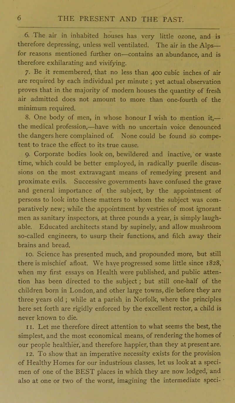 6. The air in inhabited houses has very little ozone, and is therefore depressing, unless well ventilated. The air in the Alps— for reasons mentioned further on—contains an abundance, and is therefore exhilarating and vivifying. 7. Be it remembered, that no less than 400 cubic inches of air are required by each individual per minute ; yet actual observation proves that in the majority of modern houses the quantity of fresh air admitted does not amount to more than one-fourth of the minimum required. 8. One body of men, in whose honour I wish to mention it,— the medical profession,—have with no uncertain voice denounced the dangers here complained of. None could be found so compe- tent to trace the effect to its true cause. 9. Corporate bodies look on, bewildered and inactive, or waste time, which could be better employed, in radically puerile discus- sions on the most extravagant means of remedying present and proximate evils. Successive governments have confused the grave and general importance of the subject, by the appointment of persons to look into these matters to whom the subject was com- paratively new; while the appointment by vestries of most ignorant men as sanitary inspectors, at three pounds a year, is simply laugh- able. Educated architects stand by supinely, and allow mushroom so-called engineers, to usurp their functions, and filch away their brains and bread, 10. Science has presented much, and propounded more, but still there is mischief afloat. We have progressed some little since 1828,’ when my first essays on Health were published, and public atten- tion has been directed to the subject; but still one-half of the children born in London, and other large towns, die before they are three years old ; while at a parish in Norfolk, where the principles here set forth are rigidly enforced by the excellent rector, a child is never known to die. 11. Let me therefore direct attention to what seems the best, the simplest, and the most economical means, of rendering the homes of our people healthier, and therefore happier, than they at present are. 12. To show that an imperative necessity exists for the provision of Healthy Homes for our industrious classes, let us look at a speci- men of one of the BEST places in which they are now lodged, and also at one or two of the worst, imagining the intermediate speci- ■