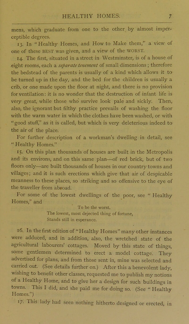 mens, which graduate from one to the other by almost imper- ceptible degrees. 13. In “Healthy Homes, and Howto Make them,” a view of one of these BEST was given, and a view of the WORST. 14. The first, situated in a street in Westminster, is of a house of eight rooms, each a separate tenement of small dimensions ; therefore the bedstead of the parents is usually of a kind which allows it to be turned up in the day, and the bed for the children is usually a crib, or one made upon the floor at night, and there is no provision for ventilation: it is no wonder that the destruction of infant life is very great, while those who survive look pale and sickly. Then, also, the ignorant but filthy practice prevails of washing the floor with the warm water in which the clothes have been washed, or with “good stuff,” as it is called, but which is very deleterious indeed to the air of the place. For further description of a workman’s dwelling in detail, see “ Healthy Homes.” 15. On this plan thousands of houses are built in the Metropolis and its environs, and on this same plan—of red brick, but of two floors only—are built thousands of houses in our country towns and villages; and it is such erections which give that air of despicable meanness to these places, so striking and so offensive to the eye of the traveller from abroad. For some of the lowest dwellings of the poor, see “ Healthy Homes,” and To be the worst, The lowest, most dejected thing of fortune. Stands still in esperance. 16. In the first edition of “Healthy Homes” many other instances were adduced, and in addition, also, the wretched state of the agricultural labourers’ cottages. Moved by this state of things, some gentlemen determined to erect a model cottage. They advertised for plans, and from those sent in, mine was selected and carried out. (See details further on.) After this a benevolent lady, wishing to benefit other classes, requested me to publish my notions of a Healthy Home, and to give her a design for such buildings in towns. This I did, and she paid me for doing so. (See “ Healthy Homes.”) I/' This lady had seen nothing hitherto designed or erected, in