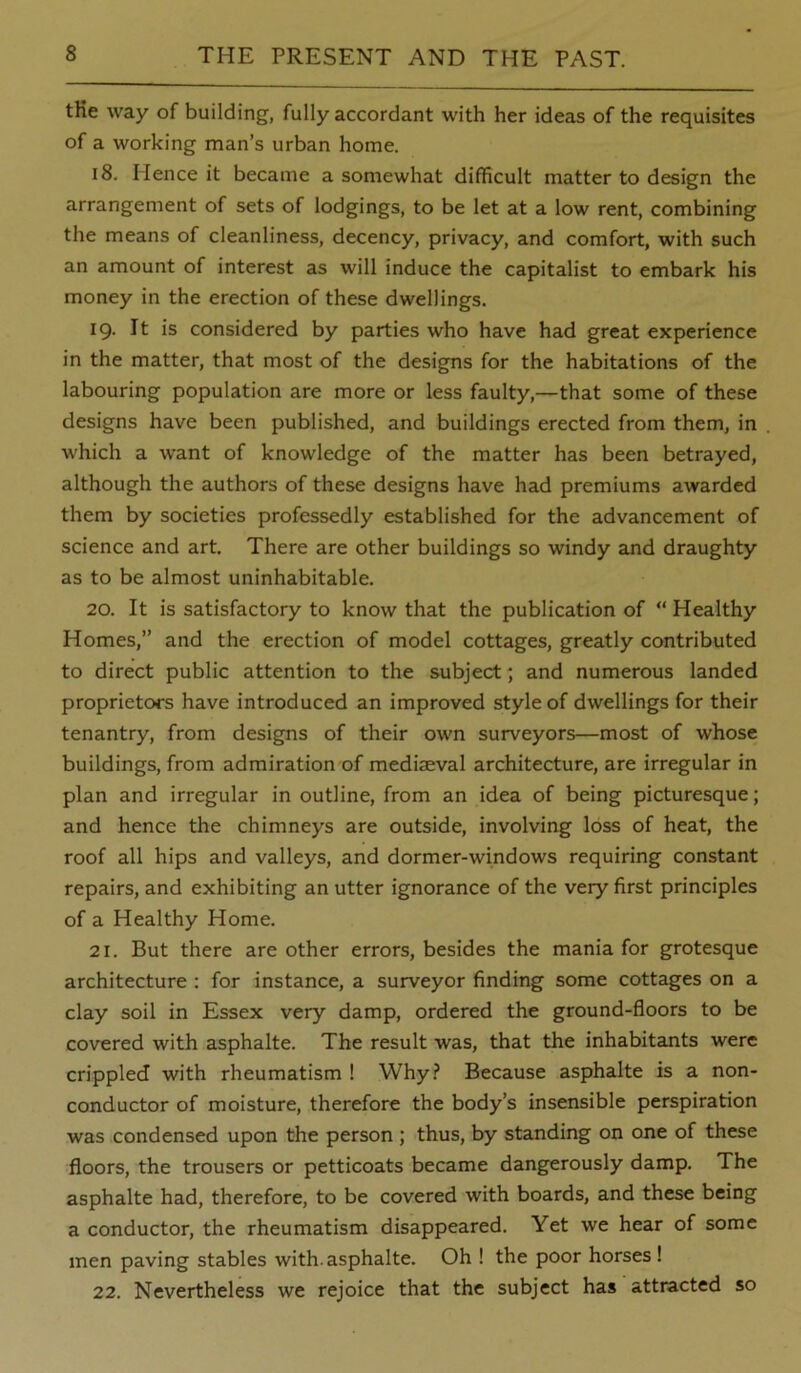 tKe way of building, fully accordant with her ideas of the requisites of a working man’s urban home. 18. Hence it became a somewhat difficult matter to design the arrangement of sets of lodgings, to be let at a low rent, combining the means of cleanliness, decency, privacy, and comfort, with such an amount of interest as will induce the capitalist to embark his money in the erection of these dwellings. 19. It is considered by parties who have had great experience in the matter, that most of the designs for the habitations of the labouring population are more or less faulty,—that some of these designs have been published, and buildings erected from them, in which a want of knowledge of the matter has been betrayed, although the authors of these designs have had premiums awarded them by societies professedly established for the advancement of science and art. There are other buildings so windy and draughty as to be almost uninhabitable. 20. It is satisfactory to know that the publication of “ Healthy Homes,” and the erection of model cottages, greatly contributed to direct public attention to the subject; and numerous landed proprietors have introduced an improved style of dwellings for their tenantry, from designs of their own surveyors—most of whose buildings, from admiration of mediaeval architecture, are irregular in plan and irregular in outline, from an idea of being picturesque; and hence the chimneys are outside, involving loss of heat, the roof all hips and valleys, and dormer-windows requiring constant repairs, and exhibiting an utter ignorance of the very first principles of a Healthy Home. 21. But there are other errors, besides the mania for grotesque architecture : for instance, a surveyor finding some cottages on a clay soil in Essex very damp, ordered the ground-floors to be covered with asphalte. The result was, that the inhabitants were crippled with rheumatism ! Why.? Because asphalte is a non- conductor of moisture, therefore the body’s insensible perspiration was condensed upon the person ; thus, by standing on one of these floors, the trousers or petticoats became dangerously damp. The asphalte had, therefore, to be covered with boards, and these being a conductor, the rheumatism disappeared. Yet we hear of some men paving stables with.asphalte. Oh ! the poor horses! 22. Nevertheless we rejoice that the subject has attracted so