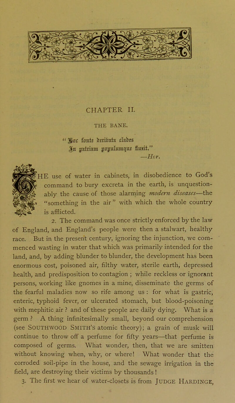 THE BANE. “ ’gat fontf Jfmljata: jckbis patrinm g-op^ulumiiiu flusert. —Hor. HE use of water in cabinets, in disobedience to God’s command to bury excreta in the earth, is unquestion- ably the cause of those alarniing modern diseases—the “something in the air” with which the whole country is afflicted. 2. The command was once strictly enforced by the law of England, and England’s people were then a stalwart, healthy race. But in the present century, ignoring the injunction, we com- menced wasting in water that which was primarily intended for the land, and, by adding blunder to blunder, the development has been enormous cost, poisoned air, filthy water, sterile earth, depressed health, and predisposition to contagion ; while reckless or ignorant persons, working like gnomes in a mine, disseminate the germs of the fearful maladies now so rife among us : for what is gastric, enteric, typhoid fever, or ulcerated stomach, but blood-poisoning with mephitic air } and of these people are daily dying. What is a germ ? A thing infinitesimally small, beyond our comprehension (see SOUTHWOOD Smith’s atomic theory); a grain of musk will continue to throw off a perfume for fifty years—that perfume is composed of germs. What wonder, then, that we are smitten without knowing when, why, or where! What wonder that the corroded soil-pipe in the house, and the sewage irrigation in the field, are destroying their victims by thousands ! 3. The first we hear of water-closets is from Judge Hardinge,