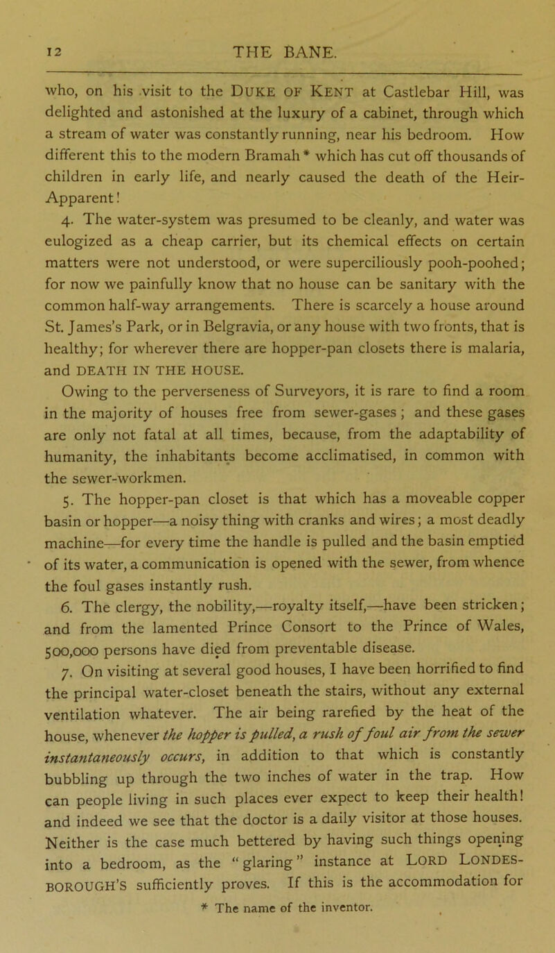 who, on his -visit to the Duke of Kent at Castlebar Hill, was delighted and astonished at the luxury of a cabinet, through which a stream of water was constantly running, near his bedroom. How different this to the modern Bramah * which has cut off thousands of children in early life, and nearly caused the death of the Heir- Apparent ! 4. The water-system was presumed to be cleanly, and water was eulogized as a cheap carrier, but its chemical effects on certain matters were not understood, or were superciliously pooh-poohed; for now we painfully know that no house can be sanitary with the common half-way arrangements. There is scarcely a house around St. James’s Park, or in Belgravia, or any house with two fronts, that is healthy; for wherever there are hopper-pan closets there is malaria, and DEATH IN THE HOUSE. Owing to the perverseness of Surveyors, it is rare to find a room in the majority of houses free from sewer-gases; and these gases are only not fatal at all times, because, from the adaptability of humanity, the inhabitants become acclimatised, in common with the sewer-workmen. 5. The hopper-pan closet is that which has a moveable copper basin or hopper—a noisy thing with cranks and wires; a most deadly machine—for every time the handle is pulled and the basin emptied of its water, a communication is opened with the sewer, from whence the foul gases instantly rush. 6. The clergy, the nobility,—royalty itself,—have been stricken; and from the lamented Prince Consort to the Prince of Wales, 500,000 persons have died from preventable disease. 7. On visiting at several good houses, I have been horrified to find the principal water-closet beneath the stairs, without any external ventilation whatever. The air being rarefied by the heat of the house, whenever the hopper is pulled, a rush of foul air from the sewer instantaneously occurs, in addition to that which is constantly bubbling up through the two inches of water in the trap. How can people living in such places ever expect to keep their health! and indeed we see that the doctor is a daily visitor at those houses. Neither is the case much bettered by having such things opening into a bedroom, as the “glaring” instance at Lord Londes- BOROUGH’S sufficiently proves. If this is the accommodation for * The name of the inventor.