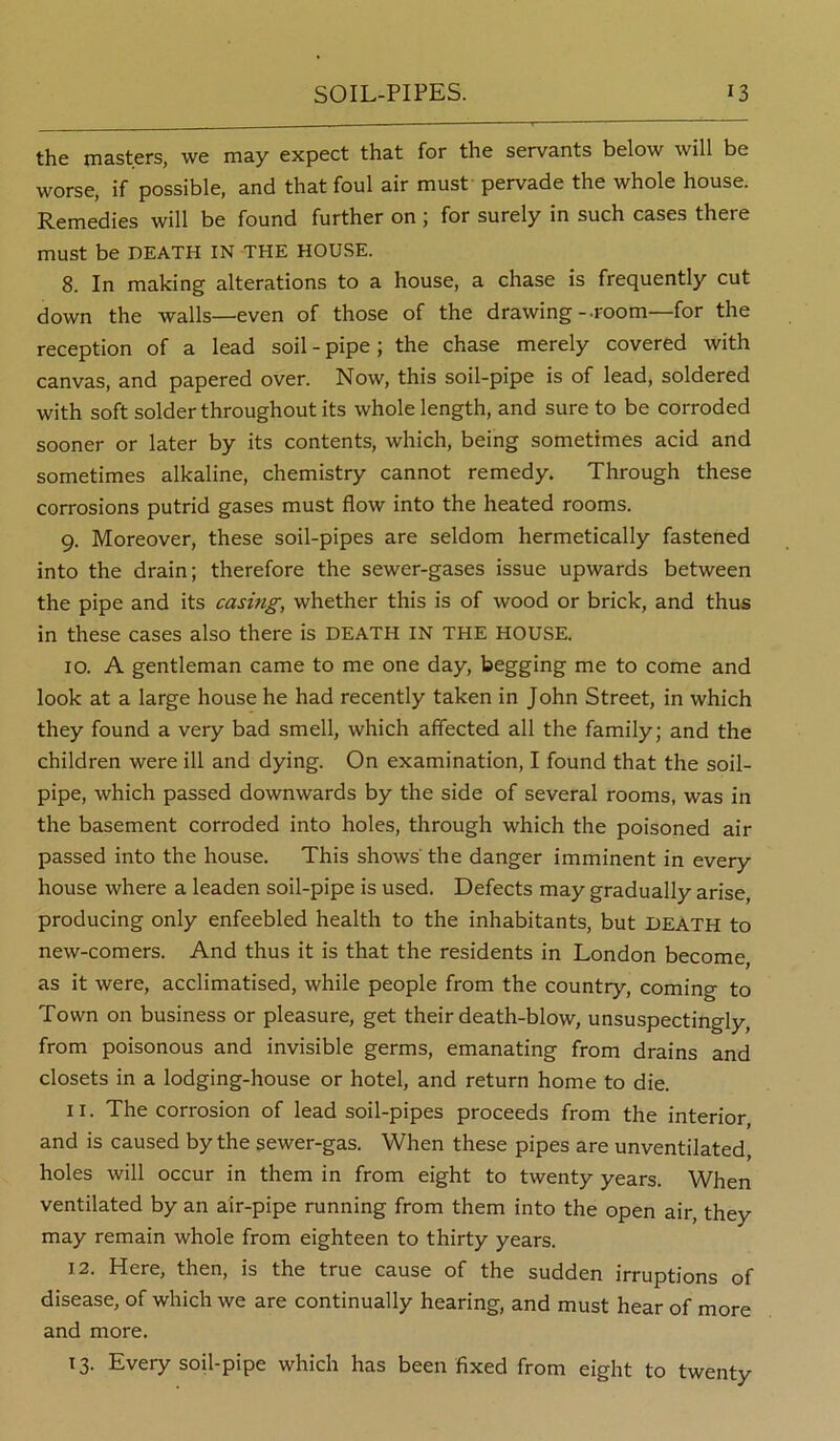 the masters, we may expect that for the servants below will be worse, if possible, and that foul air must pervade the whole house. Remedies will be found further on ; for surely in such cases there must be DEATH IN THE HOUSE. 8. In making alterations to a house, a chase is frequently cut down the walls—even of those of the drawing-.room—for the reception of a lead soil - pipe ; the chase merely covered with canvas, and papered over. Now, this soil-pipe is of lead, soldered with soft solder throughout its whole length, and sure to be corroded sooner or later by its contents, which, being sometimes acid and sometimes alkaline, chemistry cannot remedy. Through these corrosions putrid gases must flow into the heated rooms. 9. Moreover, these soil-pipes are seldom hermetically fastened into the drain; therefore the sewer-gases issue upwards between the pipe and its casing, whether this is of wood or brick, and thus in these cases also there is DEATH IN THE HOUSE. 10. A gentleman came to me one day, begging me to come and look at a large house he had recently taken in John Street, in which they found a very bad smell, which affected all the family; and the children were ill and dying. On examination, I found that the soil- pipe, which passed downwards by the side of several rooms, was in the basement corroded into holes, through which the poisoned air passed into the house. This shows' the danger imminent in every house where a leaden soil-pipe is used. Defects may gradually arise, producing only enfeebled health to the inhabitants, but DEATH to new-comers. And thus it is that the residents in London become, as it were, acclimatised, while people from the country, coming to Town on business or pleasure, get their death-blow, unsuspectingly, from poisonous and invisible germs, emanating from drains and closets in a lodging-house or hotel, and return home to die. 11. The corrosion of lead soil-pipes proceeds from the interior, and is caused by the sewer-gas. When these pipes are unventilated, holes will occur in them in from eight to twenty years. When ventilated by an air-pipe running from them into the open air, they may remain whole from eighteen to thirty years. 12. Here, then, is the true cause of the sudden irruptions of disease, of which we are continually hearing, and must hear of more and more. 13. Every soil-pipe which has been fixed from eight to twenty