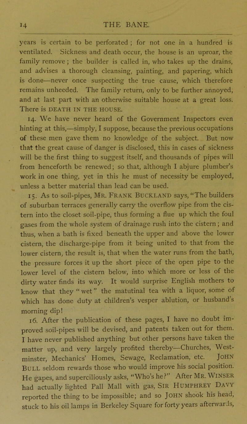 years is certain to be perforated ; for not one in a hundred is ventilated. Sickness and death occur, the house is an uproar, the family remove; the builder is called in, who takes up the drains, and advises a thorough cleansing, painting, and papering, which is done—never once suspecting the true cause, which therefore remains unheeded. The family return, only to be further annoyed, and at last part with an otherwise suitable house at a great loss. There is DEATH IN THE HOUSE. 14. We have never heard of the Government Inspectors even hinting at this,—simply, I suppose, because the previous occupations of these men gave them no knowledge of the subject. But now that the great cause of danger is disclosed, this in cases of sickness will be the first thing to suggest itself, and thousands of pipes will from henceforth be renewed; so that, although I abjure plumber’s work in one thing, yet in this he must of necessity be employed, unless a better material than lead can be used. 15. As to soil-pipes, Mr. Frank Buckland says, The builders of suburban terraces generally carry the overflow pipe from the cis- tern into the closet soil-pipe, thus forming a flue up which the foul gases from the whole system of drainage rush into the cistern; and thus, when a bath is fixed beneath the upper and above the lower cistern, the discharge-pipe from it being united to that from the lower cistern, the result is, that when the water runs from the bath, the pressure forces it up the short piece of the open pipe to the lower level of the cistern below, into which more or less of the dirty water finds its way. It would surprise English mothers to know that they “ wet ” the matutinal tea with a liquor, some of which has done duty at children’s vesper ablution, or husband’s morning dip! 16. After the publication of these pages, I have no doubt im- proved soil-pipes will be devised, and patents taken out for them. I have never published anything but other persons have taken the matter up, and very largely profited thereby—Churches, West- minster, Mechanics’ Homes, Sewage, Reclamation, etc. John Bull seldom rewards those who would improve his social position. He gapes, and superciliously asks, “Who’s he.^” After Mr. Winser had actually lighted Pall Mall with gas, SiR HUMPHREY Davy reported the thing to be impossible; and so JOHN shook his head, stuck to his oil lamps in Berkeley Square for forty years afterwards,