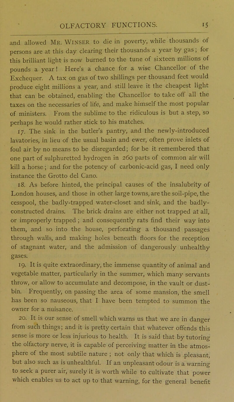 and allowed Mr. Winser to die in poverty, while thousands of persons are at this day clearing their thousands a year by gas; for this brilliant light is now burned to the tune of sixteen millions of pounds a year! Here’s a chance for a wise Chancellor of the Exchequer. A tax on gas of two shillings per thousand feet would produce eight millions a year, and still leave it the cheapest light that can be obtained, enabling the Chancellor to take off all the taxes on the necessaries of life, and make himself the most popular of ministers. From the sublime to the ridiculous is but a step, so perhaps he would rather stick to his matches. 17. The sink in the butler’s pantry, and the newly-introduced lavatories, in lieu of the usual basin and ewer, often prove inlets of foul air by no means to be disregarded; for be it remembered that one part of sulphuretted hydrogen in 260 parts of common air will kill a horse ; and for the potency of carbonic-acid gas, I need only instance the Grotto del Cano. 18. As before hinted, the principal causes of the insalubrity of London houses, and those in other large towns, are the soil-pipe, the cesspool, the badly-trapped water-closet and sink, and the badly- constructed drains. The brick drains are either not trapped at all, or improperly trapped ; and consequently rats find their way into them, and so into the house, perforating a thousand passages through walls, and making holes beneath floors for the reception of stagnant water, and the admission of dangerously unhealthy gases. 19. It is quite extraordinary, the immense quantity of animal and vegetable matter, particularly in the summer, which many servants throw, or allow to accumulate and decompose, in the vault or dust- bin. Frequently, on passing the area of some mansion, the smell has been so nauseous, that I have been tempted to summon the owner for a nuisance. 20. It is our sense of smell which warns us that we are in danger from such things; and it is pretty certain that whatever offends this sense is more or less injurious to health. It is said that by tutoring the olfactory nerve, it is capable of perceiving matter in the atmos- phere of the most subtile nature ; not only that which is pleasant, but also such as is unhealthful. If an unpleasant odour is a warning to seek a purer air, surely it is worth while to cultivate that power which enables us to act up to that warning, for the general benefit
