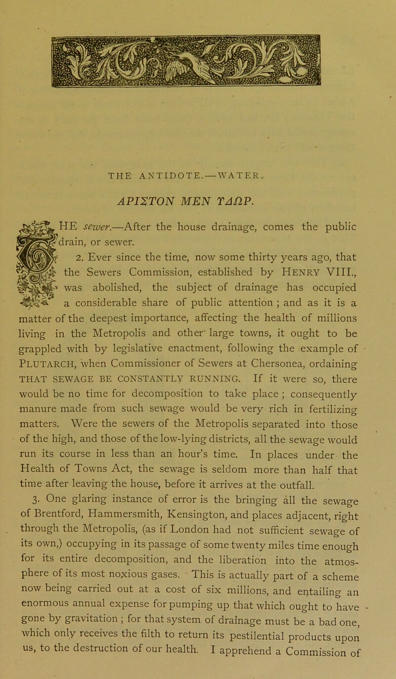 THE ANTIDOTE. — WATER. APISTON MEN TAflP. HE sezver.—After the house drainage, comes the public drain, or sewer. 2. Ever since the time, now some thirty years ago, that the Sewers Commission, established by Henry VIII., was abolished, the subject of drainage has occupied a considerable share of public attention ; and as it is a matter of the deepest importance, affecting the health of millions living in the Metropolis and other' large towns, it ought to be grappled with by legislative enactment, following the example of Plutarch, when Commissioner of Sewers at Chersonea, ordaining THAT SEWAGE BE CONSTANTLY RUNNING. If it were so, there would be no time for decomposition to take place ; consequently manure made from such sewage would be very rich in fertilizing matters. Were the sewers of the Metropolis separated into those of the high, and those of the low-lying districts, all the sewage would run its course in less than an hour’s time. In places under the Health of Towns Act, the sewage is seldom more than half that time after leaving the house, before it arrives at the outfall. 3. One glaring instance of error is the bringing all the sewage of Brentford, Hammersmith, Kensington, and places adjacent, right through the Metropolis, (as if London had not sufficient sewage of its own,) occupying in its passage of some twenty miles time enough for its entire decomposition, and the liberation into the atmos- phere of its most noxious gases. This is actually part of a scheme now being carried out at a cost of six millions, and entailing an enormous annual expense for pumping up that which ought to have gone by gravitation ; for that system of drainage must be a bad one, which only receives the filth to return its pestilential products upon us, to the destruction of our health. I apprehend a Commission of