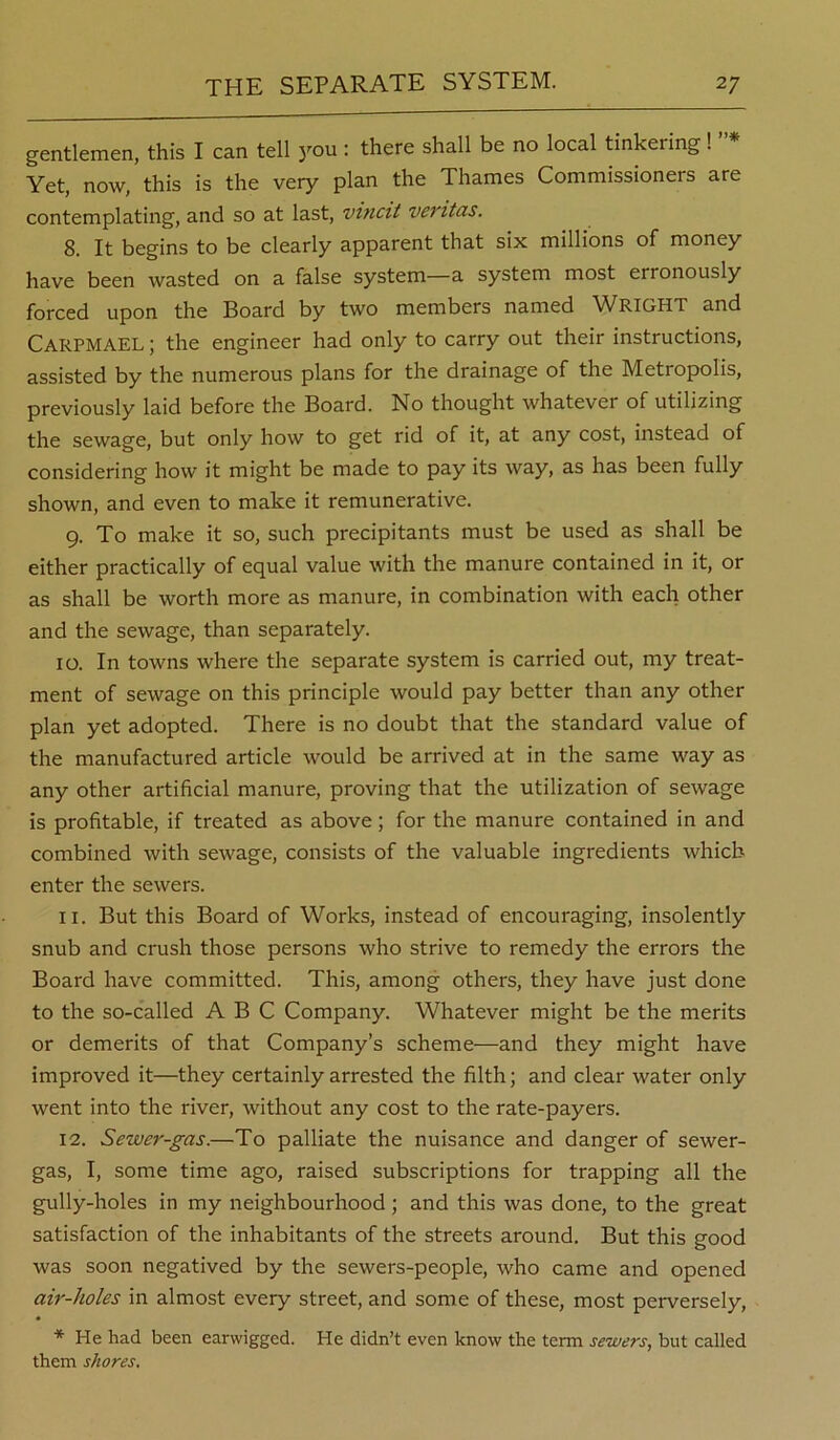 gentlemen, this I can tell 3''ou: there shall be no local tinkering! Yet, now, this is the very plan the Thames Commissioners are contemplating, and so at last, vincit veritas. 8. It begins to be clearly apparent that six millions of money have been wasted on a false system—a system most erronously forced upon the Board by two members named WRIGHT and Carpmael ; the engineer had only to carry out their instructions, assisted by the numerous plans for the drainage of the Metropolis, previously laid before the Board. No thought whatever of utilizing the sewage, but only how to get rid of it, at any cost, instead of considering how it might be made to pay its way, as has been fully shown, and even to make it remunerative. 9. To make it so, such precipitants must be used as shall be either practically of equal value with the manure contained in it, or as shall be worth more as manure, in combination with each other and the sewage, than separately. 10. In towns where the separate system is carried out, my treat- ment of sewage on this principle would pay better than any other plan yet adopted. There is no doubt that the standard value of the manufactured article would be arrived at in the same way as any other artificial manure, proving that the utilization of sewage is profitable, if treated as above; for the manure contained in and combined with sewage, consists of the valuable ingredients which enter the sewers. 11. But this Board of Works, instead of encouraging, insolently snub and crush those persons who strive to remedy the errors the Board have committed. This, among others, they have just done to the so-called ABC Company. Whatever might be the merits or demerits of that Company’s scheme—and they might have improved it—they certainly arrested the filth; and clear water only went into the river, without any cost to the rate-payers. 12. Sewer-gas.—To palliate the nuisance and danger of sewer- gas, I, some time ago, raised subscriptions for trapping all the gully-holes in my neighbourhood; and this was done, to the great satisfaction of the inhabitants of the streets around. But this good was soon negatived by the sewers-people, who came and opened air-holes in almost every street, and some of these, most perversely. He had been earwigged. He didn’t even know the term sewers, but called them shores.