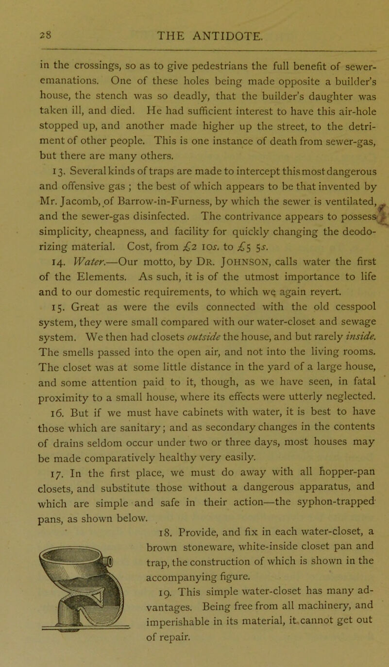 in the crossings, so as to give pedestrians the full benefit of sewer- emanations. One of these holes being made opposite a builder’s house, the stench was so deadly, that the builder’s daughter was taken ill, and died. He had sufficient interest to have this air-hole stopped up, and another made higher up the street, to the detri- ment of other people. This is one instance of death from sewer-gas, but there are many others. 13. Several kinds of traps are made to intercept this most dangerous and offensive gas ; the best of which appears to be that invented by Mr. Jacomb, of Barrow-in-Furness, by which the sewer is ventilated, and the sewer-gas disinfected. The contrivance appears to possess simplicity, cheapness, and facility for quickly changing the deodo- rizing material. Cost, from £2 lOJ. to .1^5 5^. 14. Water.—Our motto, by Dr. JOHNSON, calls water the first of the Elements. As such, it is of the utmost importance to life and to our domestic requirements, to which wq again revert. 15. Great as were the evils connected with the old cesspool system, they were small compared with our water-closet and sewage system. We then had closets outside the house, and but rarely inside. The smells passed into the open air, and not into the living rooms. The closet was at some little distance in the yard of a large house, and some attention paid to it, though, as we have seen, in fatal proximity to a small house, where its effects were utterly neglected. 16. But if we must have cabinets with water, it is best to have those which are sanitary; and as secondary changes in the contents of drains seldom occur under two or three days, most houses may be made comparatively healthy very easily. 17. In the first place, we must do away with all hopper-pan closets, and substitute those without a dangerous apparatus, and which are simple and safe in their action—the syphon-trapped pans, as shown below. 18. Provide, and fix in each water-closet, a brown stoneware, white-inside closet pan and trap, the construction of which is shown in the accompanying figure. 19. This simple water-closet has many ad- vantages. Being free from all machinery, and imperishable in its material, ibcannot get out of repair.