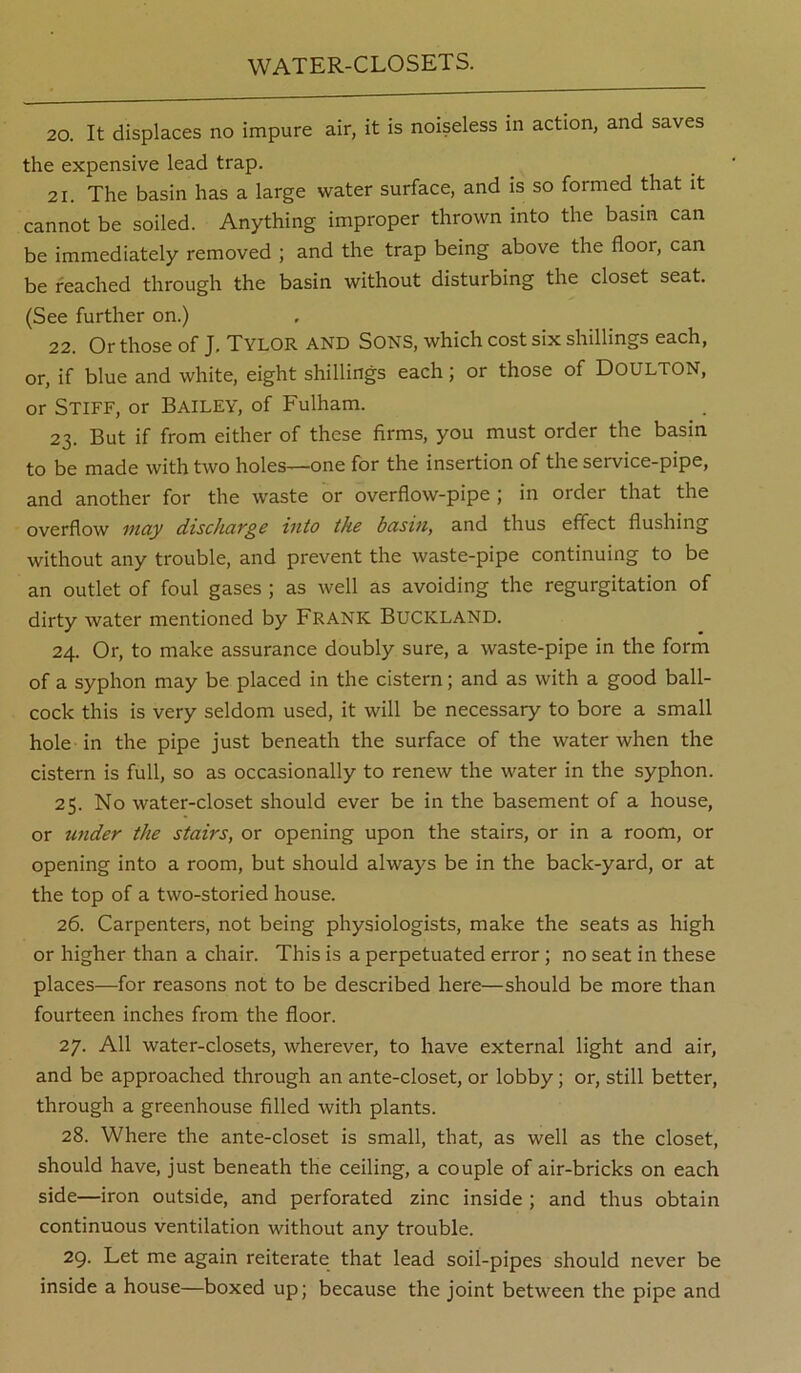 WATER-CLOSETS. 20. It displaces no impure air, it is noiseless in action, and saves the expensive lead trap. 21. The basin has a large water surface, and is so formed that it cannot be soiled. Anything improper thrown into the basin can be immediately removed ; and the trap being above the floor, can be reached through the basin without disturbing the closet seat. (See further on.) 22. Or those of J, Tylor and Sons, which cost six shillings each, or, if blue and white, eight shillings each; or those of DOULTON, or Stiff, or Bailey, of Fulham. 23. But if from either of these firms, you must order the basin to be made with two holes—one for the insertion of the service-pipe, and another for the waste or overflow-pipe ; in order that the overflow may discharge into the basin, and thus effect flushing without any trouble, and prevent the waste-pipe continuing to be an outlet of foul gases ; as well as avoiding the regurgitation of dirty water mentioned by Frank BuCKLAND. 24. Or, to make assurance doubly sure, a waste-pipe in the form of a syphon may be placed in the cistern; and as with a good ball- cock this is very seldom used, it will be necessary to bore a small hole in the pipe just beneath the surface of the water when the cistern is full, so as occasionally to renew the water in the syphon. 25. No water-closet should ever be in the basement of a house, or under the stairs, or opening upon the stairs, or in a room, or opening into a room, but should always be in the back-yard, or at the top of a two-storied house. 26. Carpenters, not being physiologists, make the seats as high or higher than a chair. This is a perpetuated error; no seat in these places—for reasons not to be described here—should be more than fourteen inches from the floor. 27. All water-closets, wherever, to have external light and air, and be approached through an ante-closet, or lobby; or, still better, through a greenhouse filled with plants. 28. Where the ante-closet is small, that, as well as the closet, should have, just beneath the ceiling, a couple of air-bricks on each side—iron outside, and perforated zinc inside; and thus obtain continuous ventilation without any trouble. 29. Let me again reiterate that lead soil-pipes should never be inside a house—boxed up; because the joint between the pipe and
