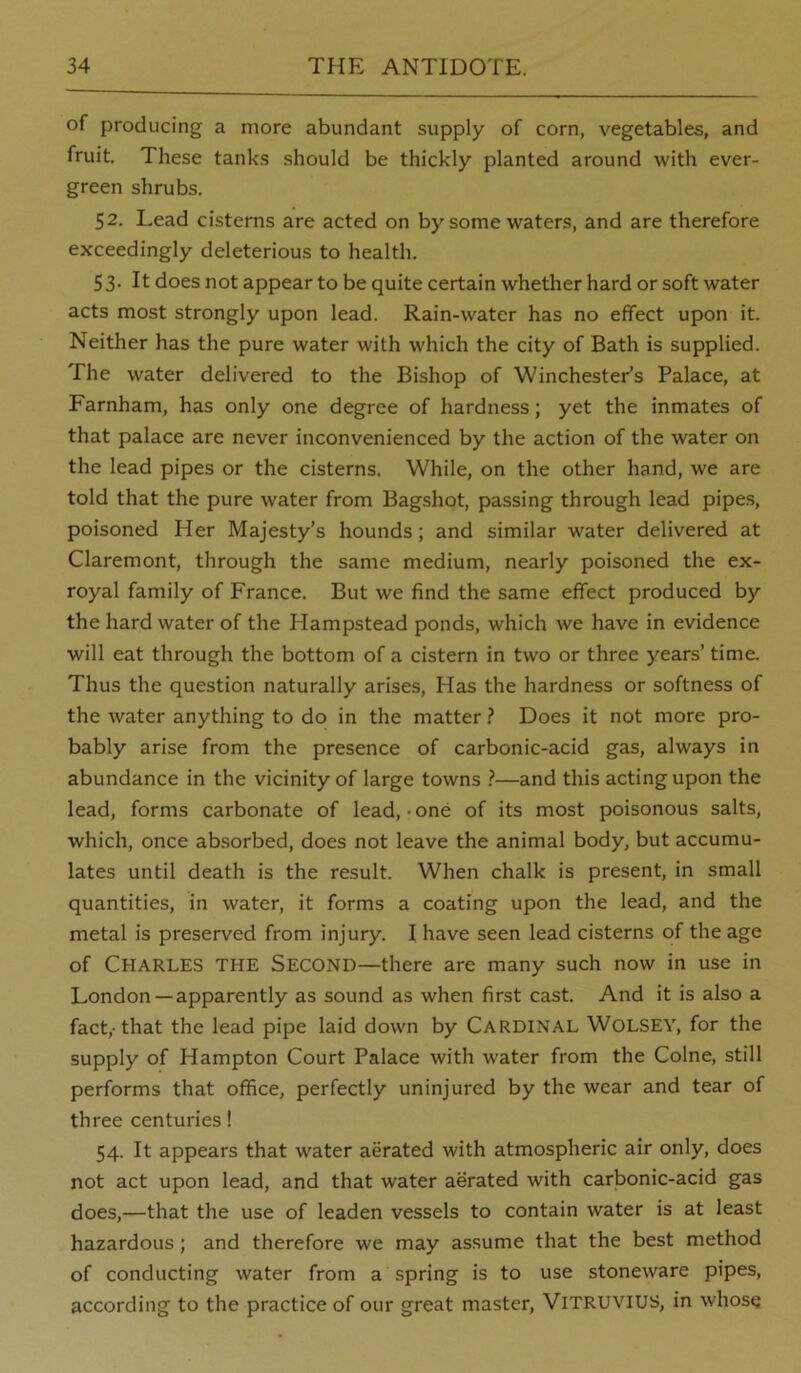 of producing a more abundant supply of corn, vegetables, and fruit. These tanks should be thickly planted around with ever- green shrubs. 52. Lead cisterns are acted on by some waters, and are therefore exceedingly deleterious to health. 53. It does not appear to be quite certain whether hard or soft water acts most strongly upon lead. Rain-water has no effect upon it. Neither has the pure water with which the city of Bath is supplied. The water delivered to the Bishop of Winchester’s Palace, at Farnham, has only one degree of hardness; yet the inmates of that palace are never inconvenienced by the action of the water on the lead pipes or the cisterns. While, on the other hand, we are told that the pure water from Bagshot, passing through lead pipe.s, poisoned Her Majesty’s hounds; and similar water delivered at Claremont, through the same medium, nearly poisoned the ex- royal family of France. But we find the same effect produced by the hard water of the Hampstead ponds, which we have in evidence will eat through the bottom of a cistern in two or three years’ time. Thus the question naturally arises, Has the hardness or softness of the water anything to do in the matter ? Does it not more pro- bably arise from the presence of carbonic-acid gas, always in abundance in the vicinity of large towns }—and this acting upon the lead, forms carbonate of lead,-one of its most poisonous salts, which, once absorbed, does not leave the animal body, but accumu- lates until death is the result. When chalk is present, in small quantities, in water, it forms a coating upon the lead, and the metal is preserved from injury. I have seen lead cisterns of the age of Charles the Second—there are many such now in use in London —apparently as sound as when first cast. And it is also a fact,-that the lead pipe laid down by Cardinal Wolsey, for the supply of Hampton Court Palace with water from the Colne, still performs that office, perfectly uninjured by the wear and tear of three centuries! 54. It appears that water aerated with atmospheric air only, does not act upon lead, and that water aerated with carbonic-acid gas does,—that the use of leaden vessels to contain water is at least hazardous; and therefore we may assume that the best method of conducting water from a spring is to use stoneware pipes, according to the practice of our great master, ViTRUVius, in whose