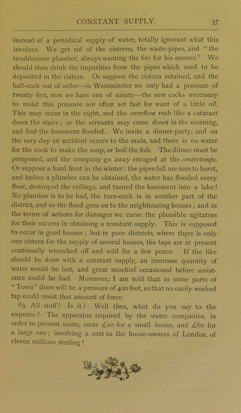 instead of a periodical supply of water, totally ignorant what this involves. We get rid of the cisterns, the waste-pipes, and “ the troublesome plumber, always wanting the fire for his messes.” We should then drink the impurities from the pipes which used to be deposited in the cistern. Or suppose the cistern retained, and the ball-cock out of order—in Westminster we only had a pressure of twenty feet, now we have one of ninety—the new cocks necessary to resist this pressure are often set fast for want of a little oil. This may occur in the night, and the overflow rush like a cataract down the stairs ; or the servants may come down in the morning, and find the basement flooded. We invite a dinner-party, and on the very day an accident occurs to the main, and there is no water for the cook to make the soup, or boil the fish. The dinner must be postponed, and the company go away enraged at the contretemps. Or suppose a hard frost in the winter: the pipes full are sure to burst, and before a plumber can be obtained, the water has flooded every floor, destroyed the ceilings, and turned the basement into a lake! No plumber is to be had, the turn-cock is in another part of the district, and so the flood goes on to the neighbouring houses ; and in the terror of actions for damages we curse the plausible agitators for their success in obtaining a constant supply. This is supposed to occur in good houses ; but in poor districts, where there is only one cistern for the supply of several houses, the taps are at present continually wrenched off and sold for a few pence. If the like should be done with a constant supply, an immense quantity of water would be lost, and great mischief occasioned before assist- ance could be had. Moreover, I am told that in some parts of “ Town” there will be a pressure of 400 feet, so that no easily worked tap could resist that amount of force. 63. All stuff! Is it.? Well then, what do you say to the expense .? The apparatus required by the water companies, in order to prevent waste, costs ;£'io for a small house, and £^o for a large one; involving a cost to the house-owners of London, of eleven millions sterling 1