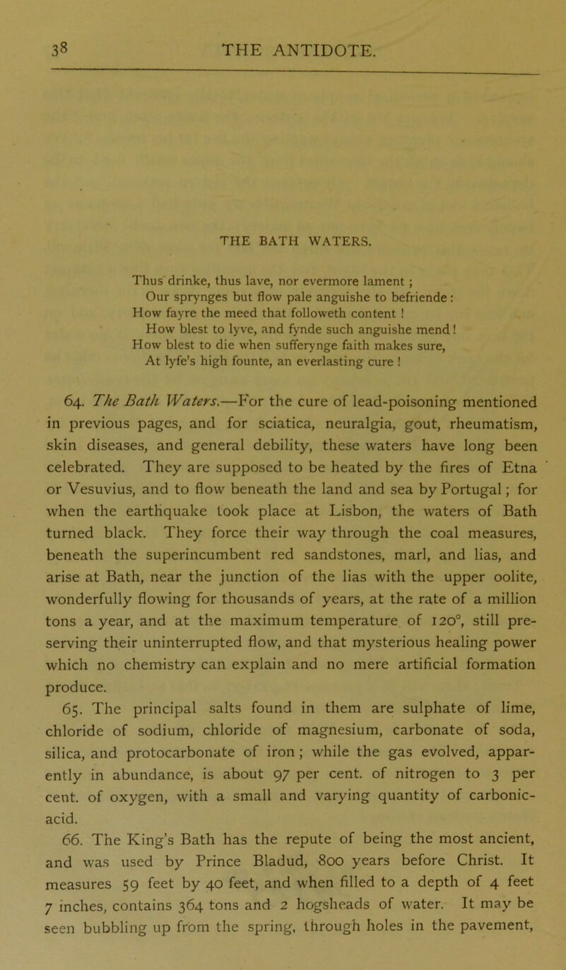 THE BATH WATERS. Thus drinke, thus lave, nor evermore lament; Our sprynges but flow pale anguishe to befriende: How fayre the meed that followeth content ! How blest to lyve, and fynde such anguishe mend! How blest to die when sufferynge faith makes sure, At lyfe’s high founte, an everlasting cure I 64. The Bath Waters.—For the cure of lead-poisoning mentioned in previous pages, and for sciatica, neuralgia, gout, rheumatism, skin diseases, and general debility, these waters have long been celebrated. They are supposed to be heated by the fires of Etna or Vesuvius, and to flow beneath the land and sea by Portugal; for when the earthquake took place at Lisbon, the waters of Bath turned black. They force their way through the coal measures, beneath the superincumbent red sandstones, marl, and lias, and arise at Bath, near the junction of the lias with the upper oolite, wonderfully flowing for thousands of years, at the rate of a million tons a year, and at the maximum temperature of 120°, still pre- serving their uninterrupted flow, and that mysterious healing power which no chemistry can explain and no mere artificial formation produce. 65. The principal salts found in them are sulphate of lime, chloride of sodium, chloride of magnesium, carbonate of soda, silica, and protocarbonate of iron; while the gas evolved, appar- ently in abundance, is about 97 per cent, of nitrogen to 3 per cent, of oxygen, with a small and varying quantity of carbonic- acid. 66. The King’s Bath has the repute of being the most ancient, and was used by Prince Bladud, 800 years before Christ. It measures 59 feet by 40 feet, and when filled to a depth of 4 feet 7 inches, contains 364 tons and 2 hogsheads of water. It may be seen bubbling up from the spring, through holes in the pavement.