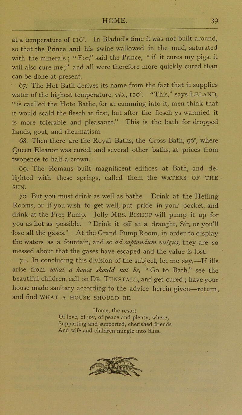 at a temperature of ii6°. In Bladud’s time it was not built around, so that the Prince and his swine wallowed in the mud, saturated with the minerals ; “ For,” .said the Prince, “ if it cures my pigs, it will also cure me;” and all were therefore more quickly cured than can be done at present. 67. The Hot Bath derives its name from the fact that it supplies water of the highest temperature, viz., 120°. “This,” says Leland, “ is caulled the Hote Bathe, for at camming into it, men think that it would scald the flesch at first, but after the fiesch ys warmied it is more tolerable and pleasaunt.” This is the bath for dropped hands, gout, and rheumatism. 68. Then there are the Royal Baths, the Cross Bath, 96°, where Queen Eleanor was cured, and several other baths, at prices from twopence to half-a-crown. 69. The Romans built magnificent edifices at Bath, and de- lighted with these springs, called them the WATERS OF THE SUN. 70. But you must drink as well as bathe. Drink at the Hetling Rooms, or if you wish to get well, put pride in your pocket, and drink at the Free Pump. Jolly MRS. BISHOP will pump it up for you as hot as possible. “ Drink it off at a draught. Sir, or you’ll lose all the gases.” At the Grand Pump Room, in order to display the waters as a fountain, and so ad captandum vulgus, they are so messed about that the gases have escaped and the value is lost. 71. In concluding this division of the subject, let me say,—If ills arise from what a house should not be, “ Go to Bath,” see the beautiful children, call on Dr. TunSTALL, and get cured ; have your house made sanitary according to the advice herein given—return, and find what a house should be. Home, the resort Oflove, of joy, of peace and plenty, where, Supporting and supported, cherished friends And wife and children mingle into bliss.