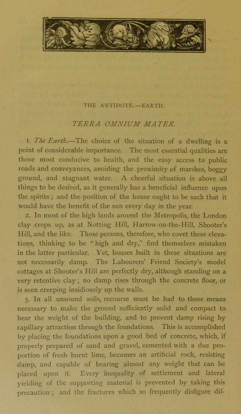 THE ANTinOTE.—EARTH. TERRA OMNIUM MA TER. 1. The Earth.—The choice of the situation of a dwelling is a point of considerable importance. The most essential qualities are those most conducive to health, and the easy access to public roads and conveyances, avoiding the proximity of marshes, boggy ground, and stagnant water. A cheerful situation is above all things to be desired, as it generally has a beneficial influence upon the spirits ; and the position of the house ought to be such that it would have the benefit of the sun every day in the year. 2. In most of the high lands around the Metropolis, the London clay crops up, as at Notting Hill, Harrow-on-the-Hill, Shooter’s Hill, and the like. Those persons, therefore, who covet these eleva- tions, thinking to be “high and dry,” find themselves mistaken in the latter particular. Yet, houses built in these situations are not necessarily damp. The Labourers’ Friend Society’s model cottages at Shooter’s Hill are perfectly dry, although standing on a very retentive clay; no damp rises through the concrete floor, or is seen creeping insidiously up the walls. 3. In all unsound soils, recourse must be had to those means necessary to make the ground sufficiently solid and compact to bear the weight of the building, and to prevent damp rising by capillary attraction through the foundations. This is accomplished by placing the foundations upon a good bed of concrete, which, if properly prepared of sand and gravel, cemented with a due pro- portion of fresh burnt lime, becomes an artificial rock, resisting damp, and capable of bearing almost any weight that can be placed upon it. Every inequality of settlement and lateral yielding of the supporting material is prevented by taking this precaution ; and the fractures which so frequently disfigure dif-