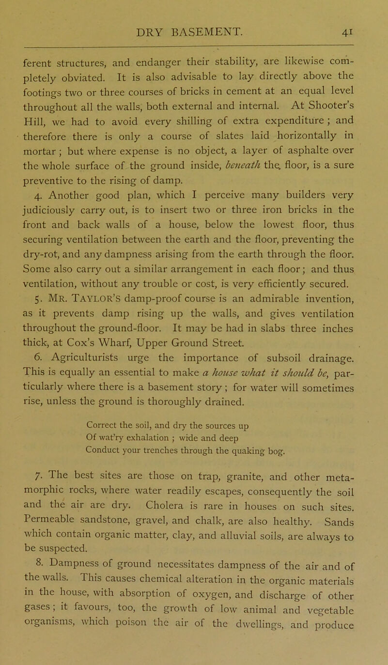 ferent structures, and endanger their stability, are likewise corh- pletely obviated. It is also advisable to lay directly above the footings two or three courses of bricks in cement at an equal level throughout all the walls, both external and internal. At Shooter’s Hill, we had to avoid every shilling of extra expenditure ; and therefore there is only a course of slates laid horizontally in mortar ; but where expense is no object, a layer of asphalte over the whole surface of the ground inside, beneath thq, floor, is a sure preventive to the rising of damp. 4. Another good plan, which I perceive many builders very judiciously carry out, is to insert two or three iron bricks in the front and back walls of a house, below the lowest floor, thus securing ventilation between the earth and the floor, preventing the dry-rot, and any dampness arising from the earth through the floor. Some also carrj'- out a similar arrangement in each floor; and thus ventilation, without any trouble or cost, is very efficiently secured. 5. Mr. Taylor’s damp-proof course is an admirable invention, as it prevents damp rising up the walls, and gives ventilation throughout the ground-floor. It may be had in slabs three inches thick, at Cox’s Wharf, Upper Ground Street. 6. Agriculturists urge the importance of subsoil drainage. This is equally an essential to make a house what it should be, par- ticularly where there is a basement story ; for water will sometimes rise, unless the ground is thoroughly drained. Correct the soil, and dry the sources up Of wat’ry exhalation ; wide and deep Conduct your trenches through the quaking bog. 7. The best sites are those on trap, granite, and other meta- morphic rocks, where water readily escapes, consequently the soil and the air are dry. Cholera is rare in houses on such sites. Permeable sandstone, gravel, and chalk, are also healthy. Sands which contain organic matter, clay, and alluvial soils, are always to be suspected. 8. Dampness of ground necessitates dampness of the air and of the walls. This causes chemical alteration in the organic materials in the house, with absorption of oxygen, and discharge of other gases ; it favours, too, the growth of low animal and vegetable organisms, which poison the air of the dwellings, and produce